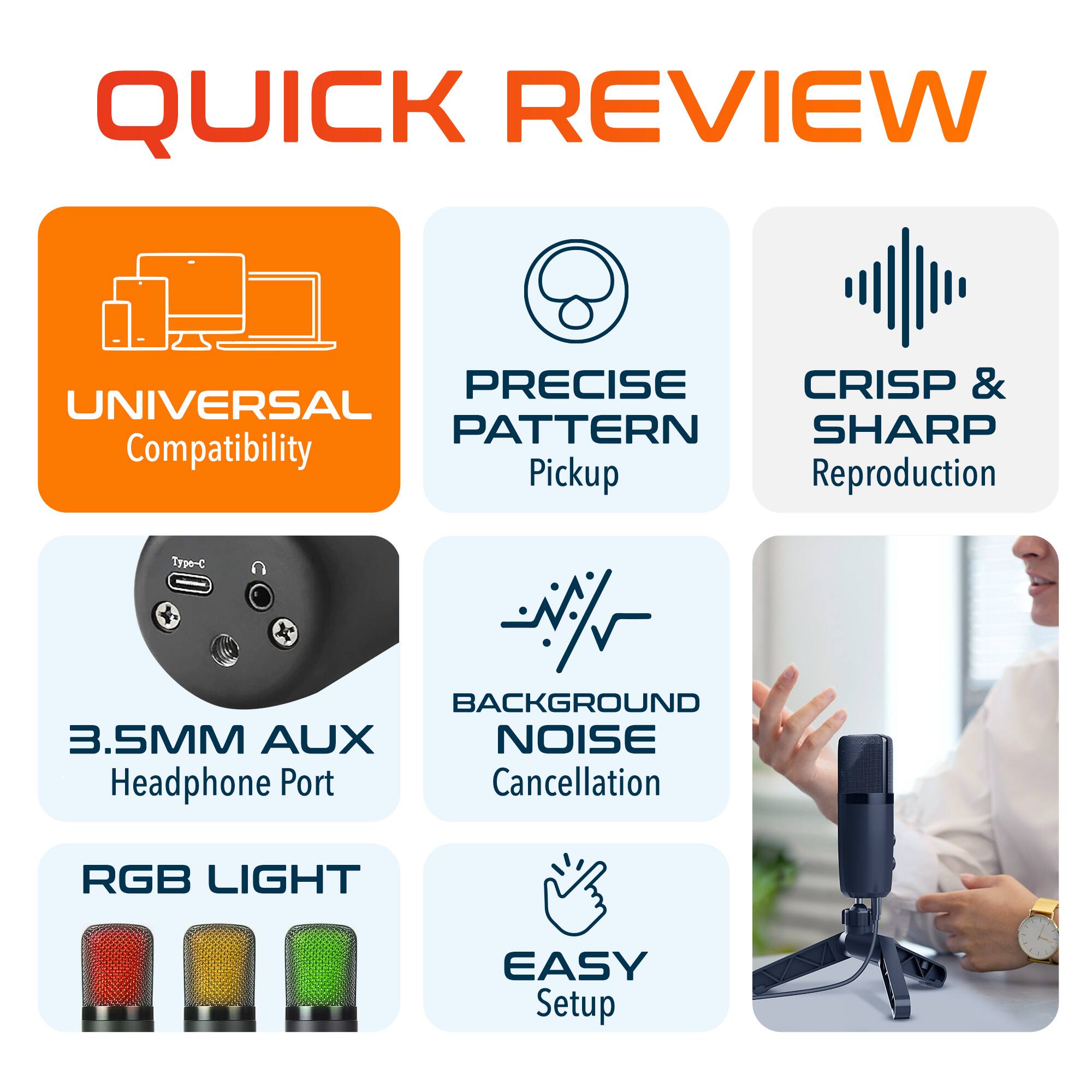 QUICK REVIEW
UNIVERSAL Compatibility
PRECISE Pickup
CRISP & SHARP Reproduction
3.5MM AUX Headphone Port
BACKGROUND NOISE Cancellation
RGB LIGHT
EASY Setup