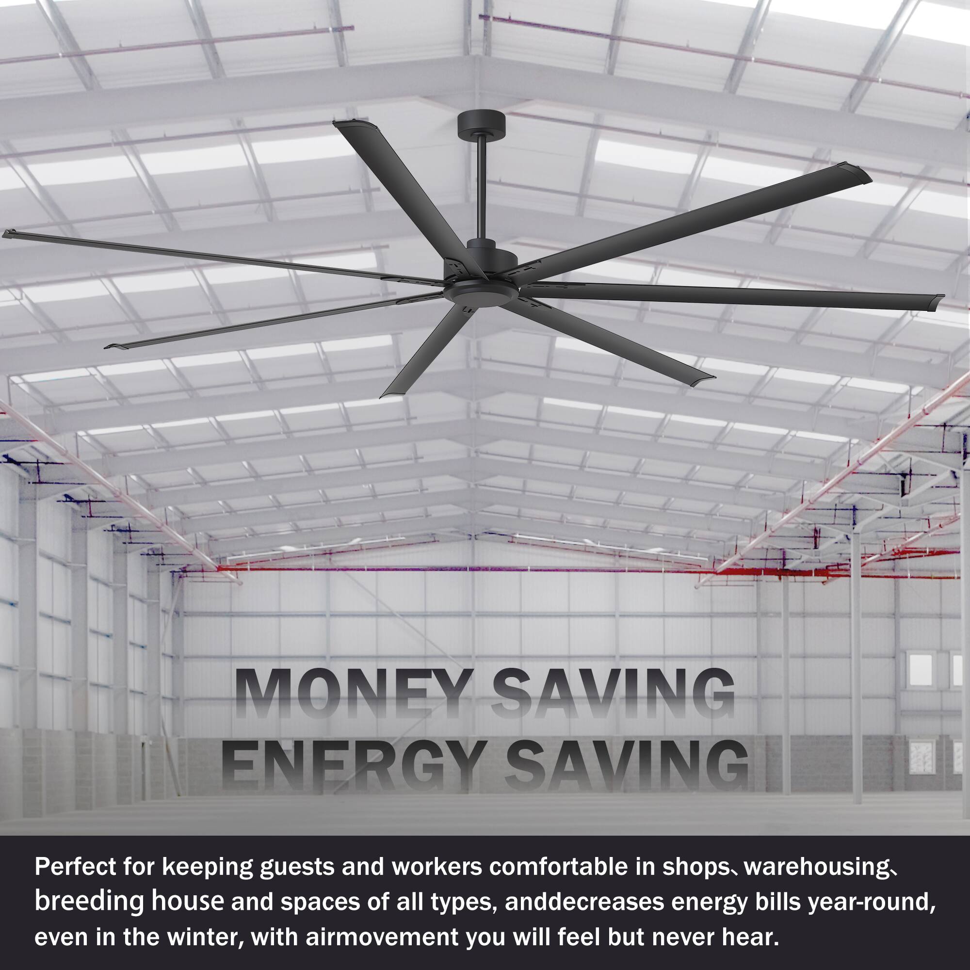 MONEY SAVING ENERGY SAVING

Perfect for keeping guests and workers comfortable in shops, warehousing, breeding house and spaces of all types, and decreases energy bills year-round, even in the winter, with air movement you will feel but never hear.
