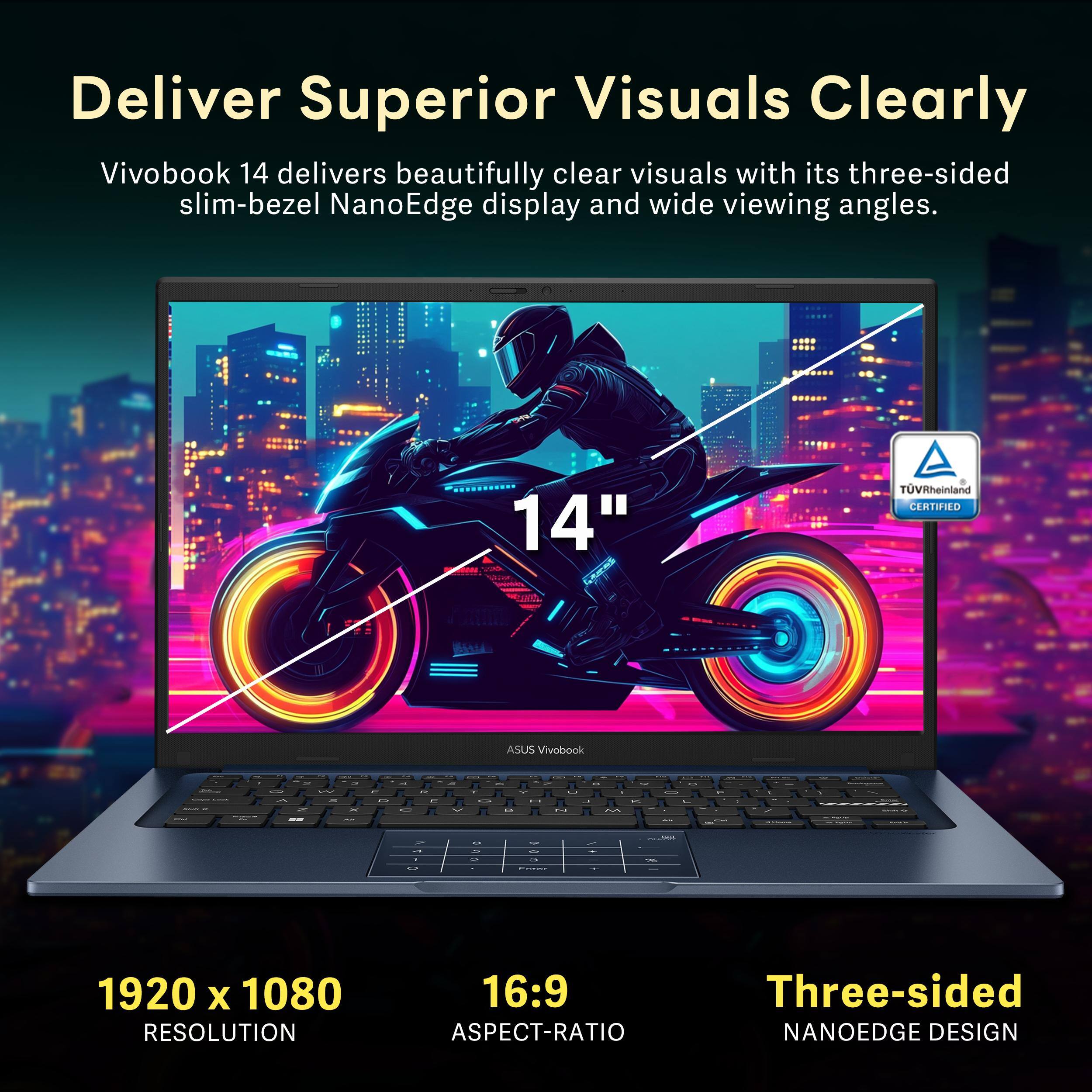 Deliver Superior Visuals Clearly

Vivobook 14 delivers beautifully clear visuals with its three-sided slim-bezel NanoEdge display and wide viewing angles.

14"  
TUVRheinland CERTIFIED

1920 x 1080 RESOLUTION  
16:9 ASPECT-RATIO  
Three-sided NANOEDGE DESIGN