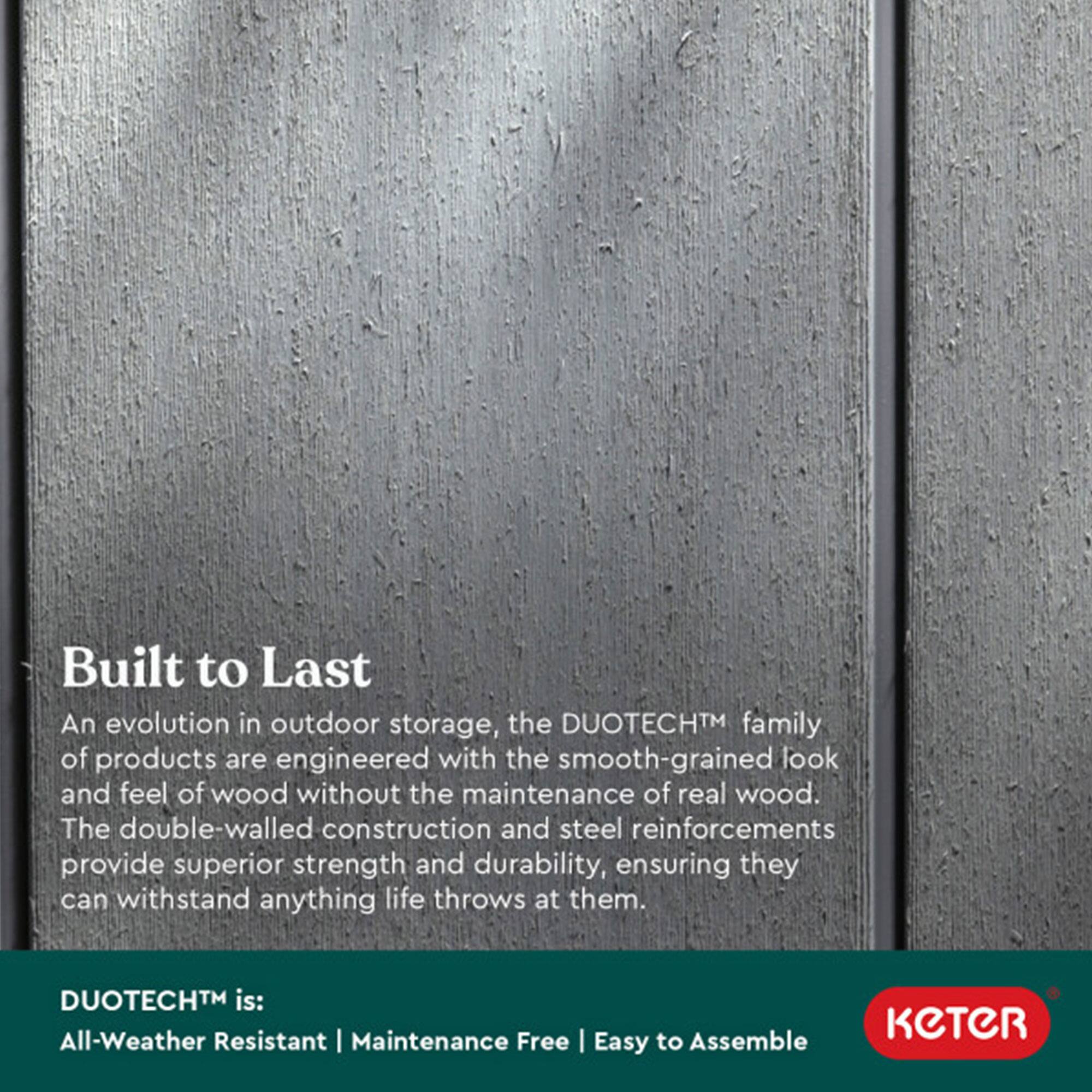 Built to Last

An evolution in outdoor storage, the DUOTECH™ family of products are engineered with the smooth-grained look and feel of wood without the maintenance of real wood. The double-walled construction and steel reinforcements provide superior strength and durability, ensuring they can withstand anything life throws at them.

DUOTECH™ is:
- All-Weather Resistant
- Maintenance Free
- Easy to Assemble

KETER