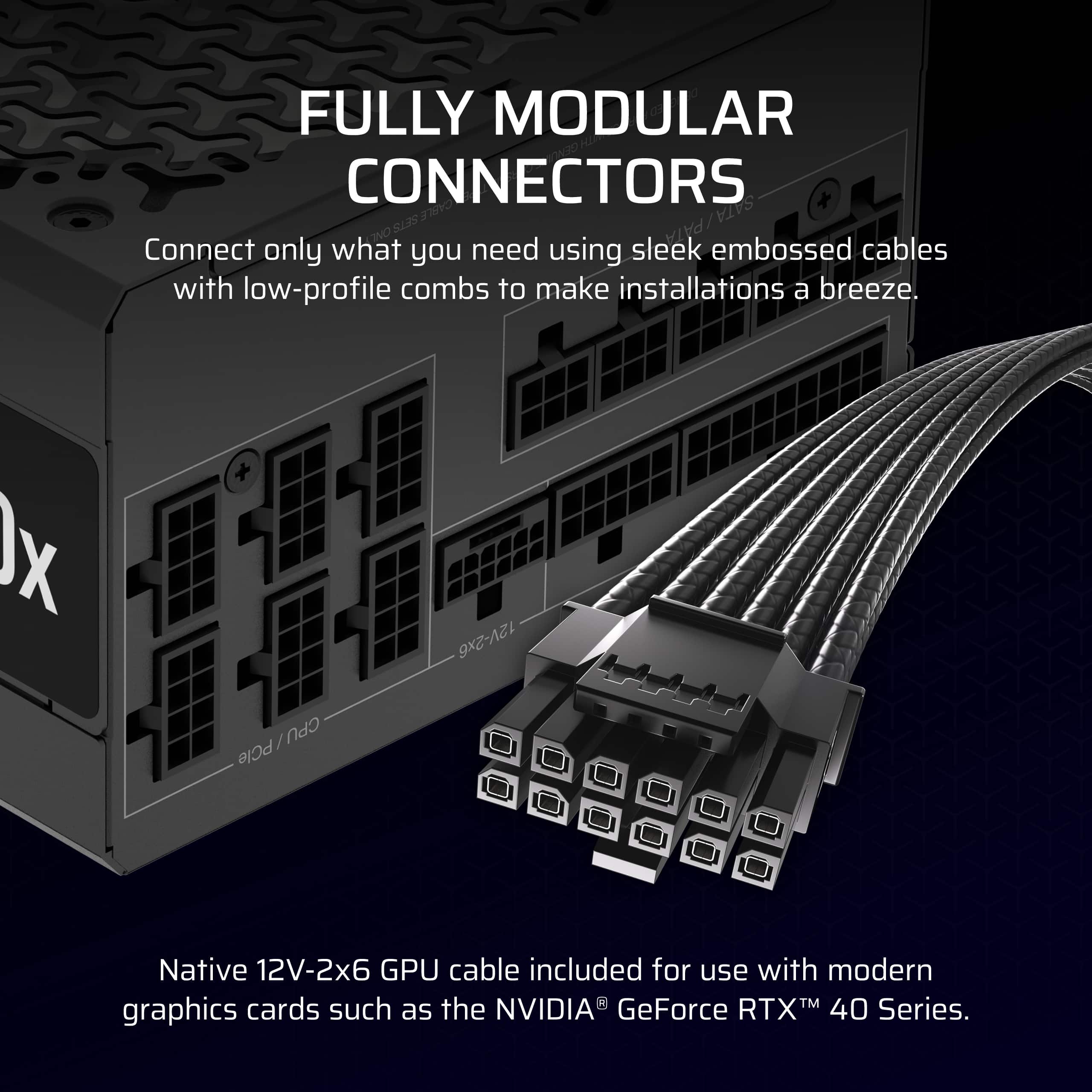 Fully Modular Connectors: Connect only what you need using sleek embossed cables with low-profile combs to make installations a breeze. Includes a 12V-2x6/CPU PCIe cable and a native 12V-2x6 GPU cable for use with modern graphics cards such as the NVIDIA GeForce RTX 40 Series.