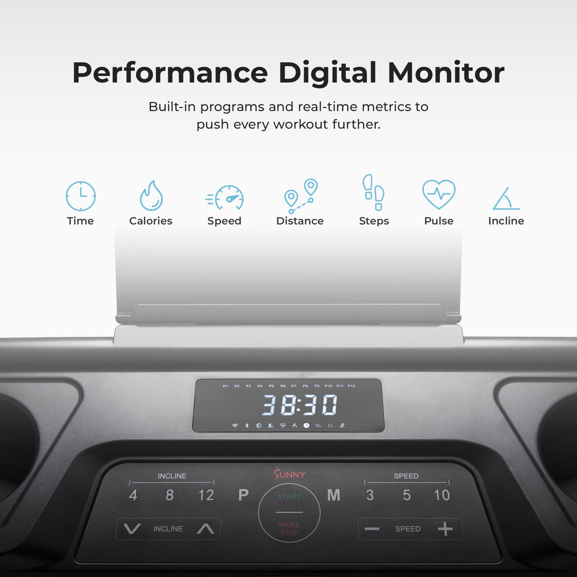 Performance Digital Monitor
Built-in programs and real-time metrics to push every workout further.

Time
Calories
Speed
Distance
Steps
Pulse
Incline

38:30

INCLINE
4
8
12
P
SUNNY
START
M
3
SPEED
5
10
INCLINE
PAUSE
STOP
SPEED
+