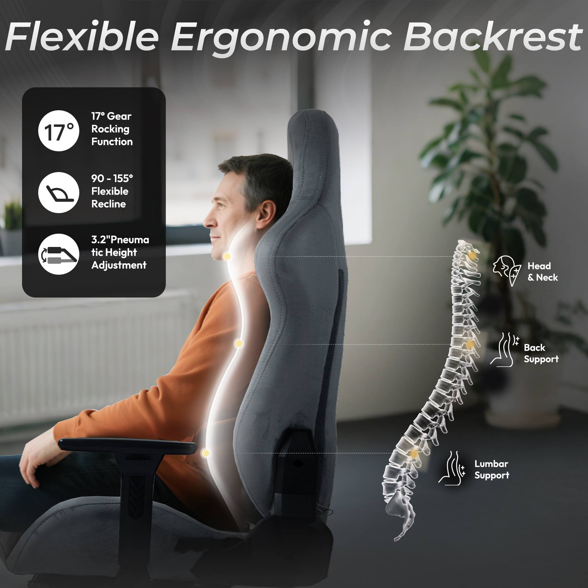 Flexible Ergonomic Backrest

- 17° Gear Rocking Function
- 90 - 155° Flexible Recline
- 3.2" Pneumatic Height Adjustment
- Head & Neck It Back Support
- Lumbar Support