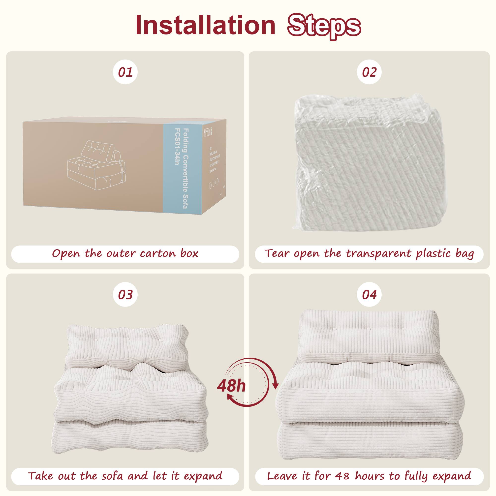 Installation Steps

01 Open the outer carton box

02 Tear open the transparent plastic bag

03 Take out the sofa and let it expand

04 Leave it for 48 hours to fully expand