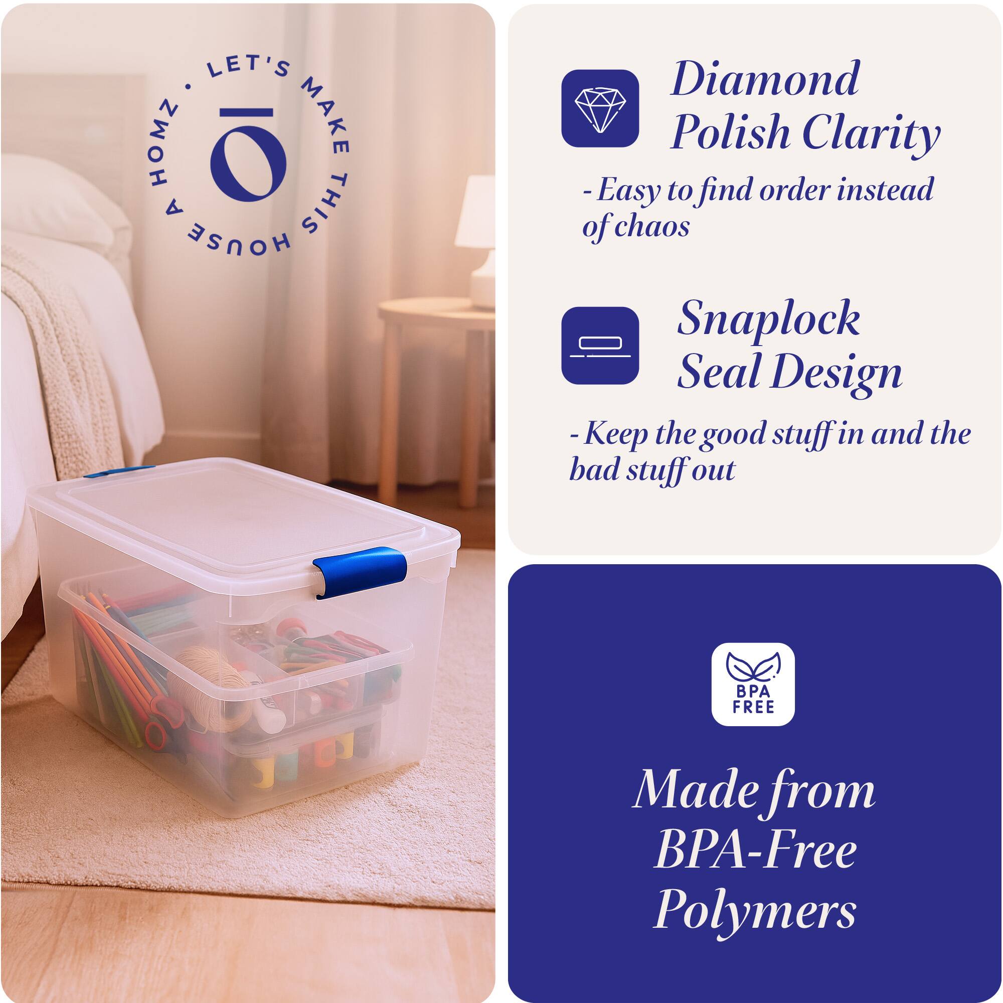 LET'S MAKE THIS HOUSE HOMZ

- Diamond Polish Clarity
  - Easy to find order instead of chaos

- Snaplock Seal Design
  - Keep the good stuff in and the bad stuff out

- Made from BPA-Free Polymers