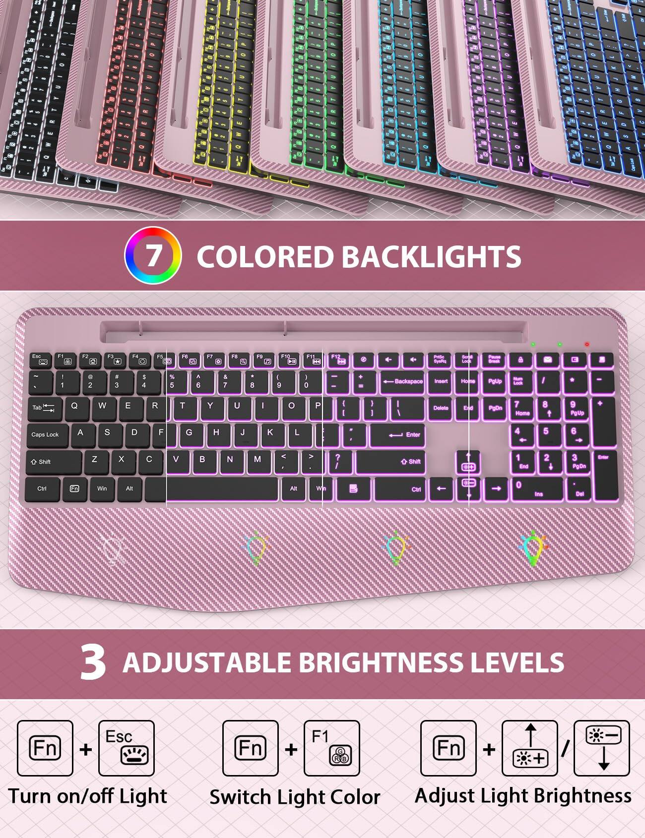 7 COLORED BACKLIGHTS

3 ADJUSTABLE BRIGHTNESS LEVELS

Fn + Esc: Turn on/off Light

Fn + F1: Switch Light Color

Fn + ↑/↓: Adjust Light Brightness