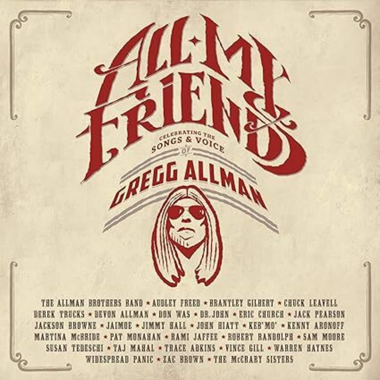 **All My Friends**

Celebrating the Songs & Voice of Gregg Allman

- The Allman Brothers Band
- Audley Freed
- Brantley Gilbert
- Chuck Leavell
- Derek Trucks
- Devon Allman
- Don Was
- Dr. John
- Eric Church
- Jack Pearson
- Jackson Browne
- Jaimoe
- Jimmy Hall
- John Hiatt
- Keb' Mo'
- Kenny Aronoff
- Martina McBride
- Pat Monahan
- Rami Jaffee
- Robert Randolph
- Sam Moore
- Susan Tedeschi
- Taj Mahal
- Trace Adkins
- Vince Gill
- Warren Haynes
- Widespread Panic
- Zac Brown
- The McCrary Sisters