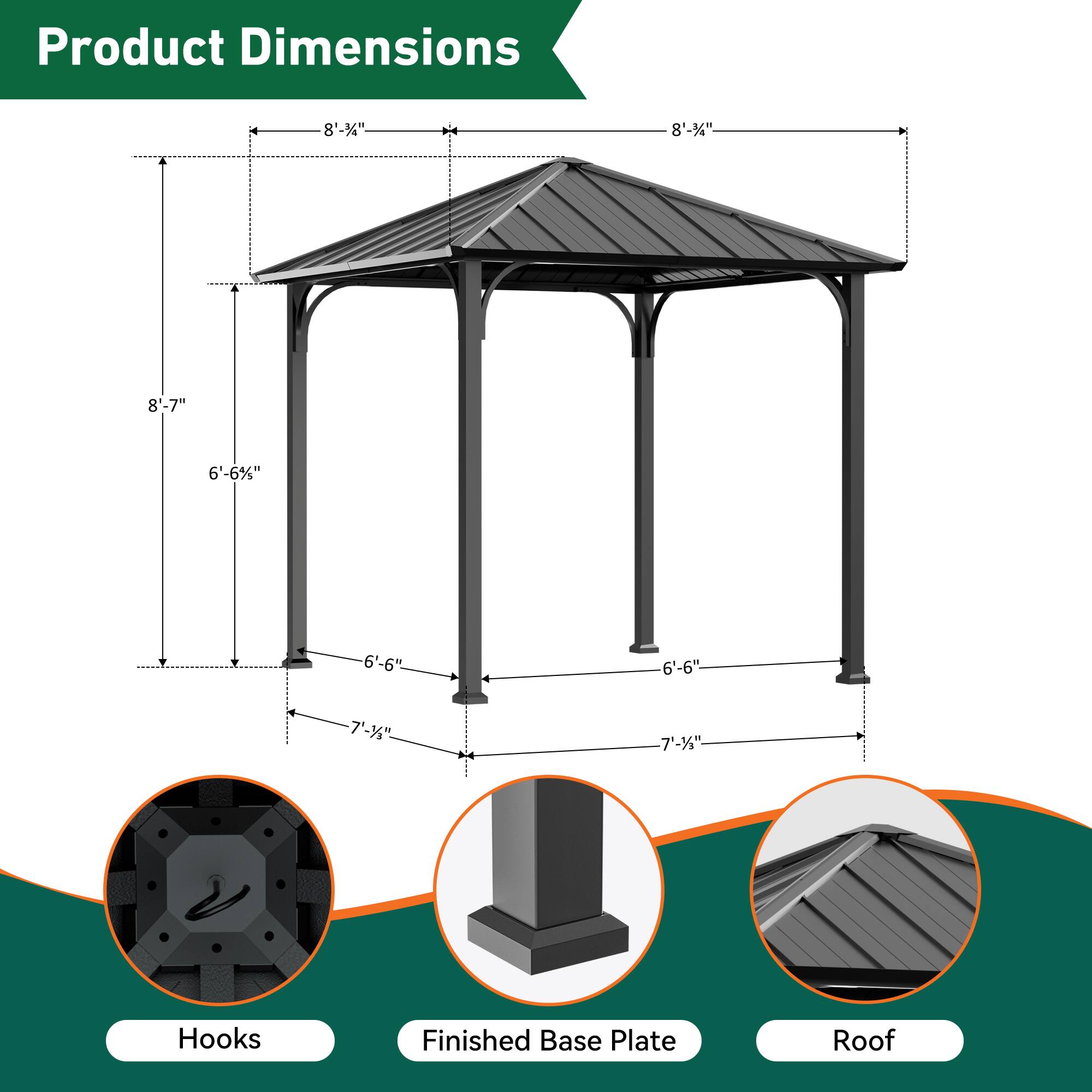 Product Dimensions  
8'-3"  
8'-34"  
8'-7"  
6'-6%"  
6'-6"  
6'-6"  
7'-3"  
7-3"  
Hooks  
Finished Base Plate  
Roof