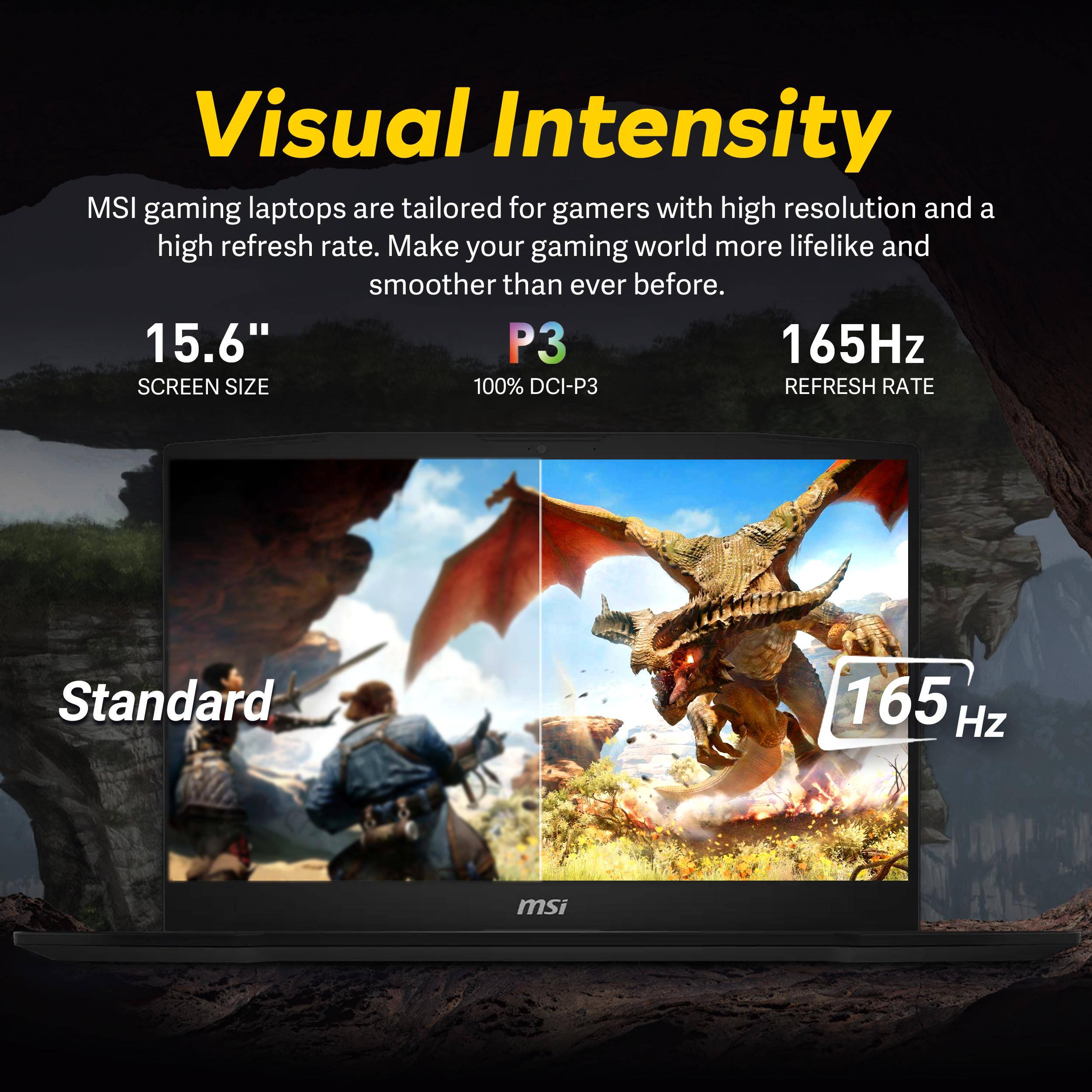 Visual Intensity

MSI gaming laptops are tailored for gamers with high resolution and a high refresh rate. Make your gaming world more lifelike and smoother than ever before.

15.6" SCREEN SIZE
P3 100% DCI-P3
165Hz REFRESH RATE

Standard 165 Hz