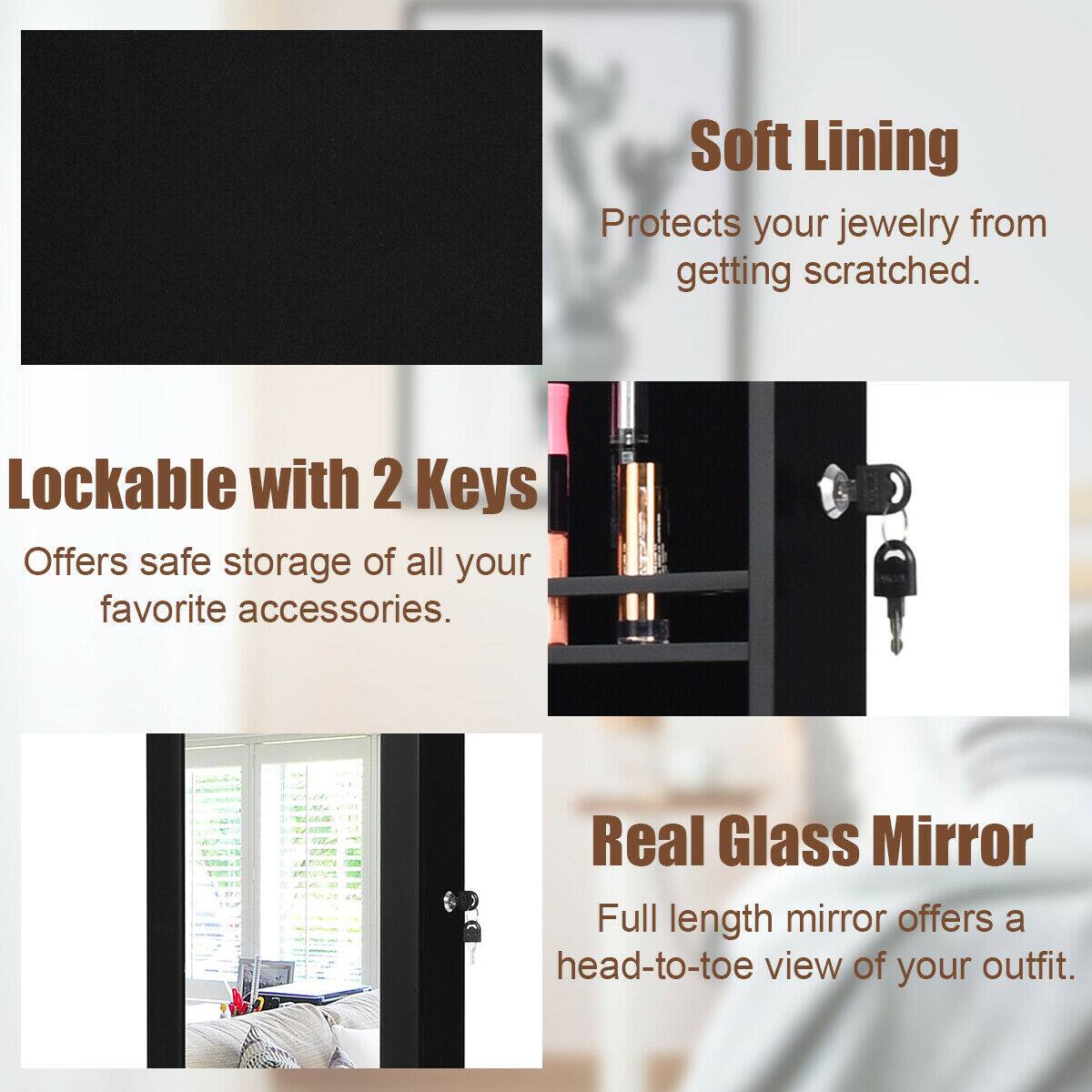 - **Soft Lining**  
  Protects your jewelry from getting scratched.

- **Lockable with 2 Keys**  
  Offers safe storage of all your favorite accessories.

- **Real Glass Mirror**  
  Full length mirror offers a head-to-toe view of your outfit.