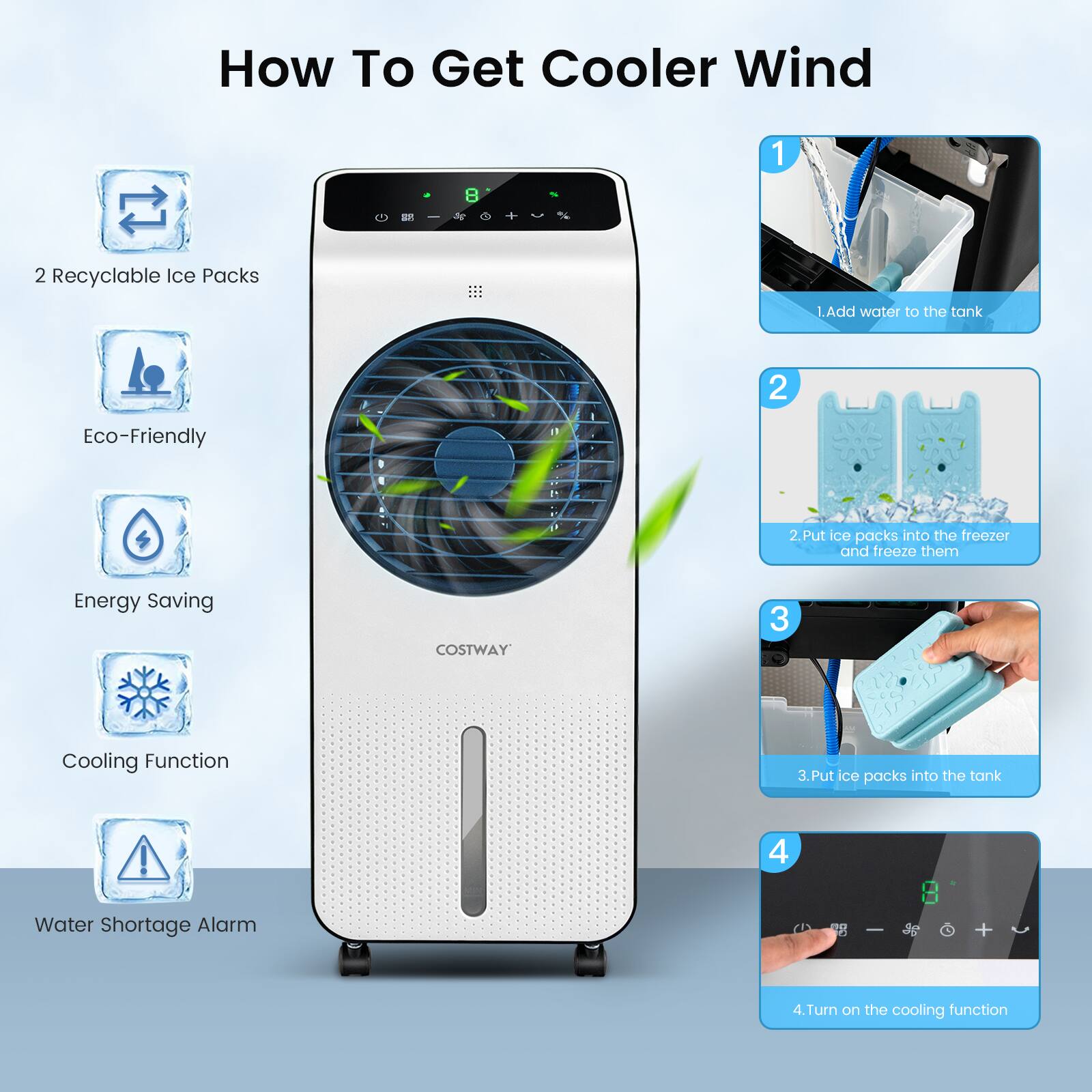 How To Get Cooler Wind

1. Add water to the tank
2. Put ice packs into the freezer and freeze them
3. Put ice packs into the tank
4. Turn on the cooling function

- 2 Recyclable Ice Packs
- Eco-Friendly
- Energy Saving
- Cooling Function
- Water Shortage Alarm