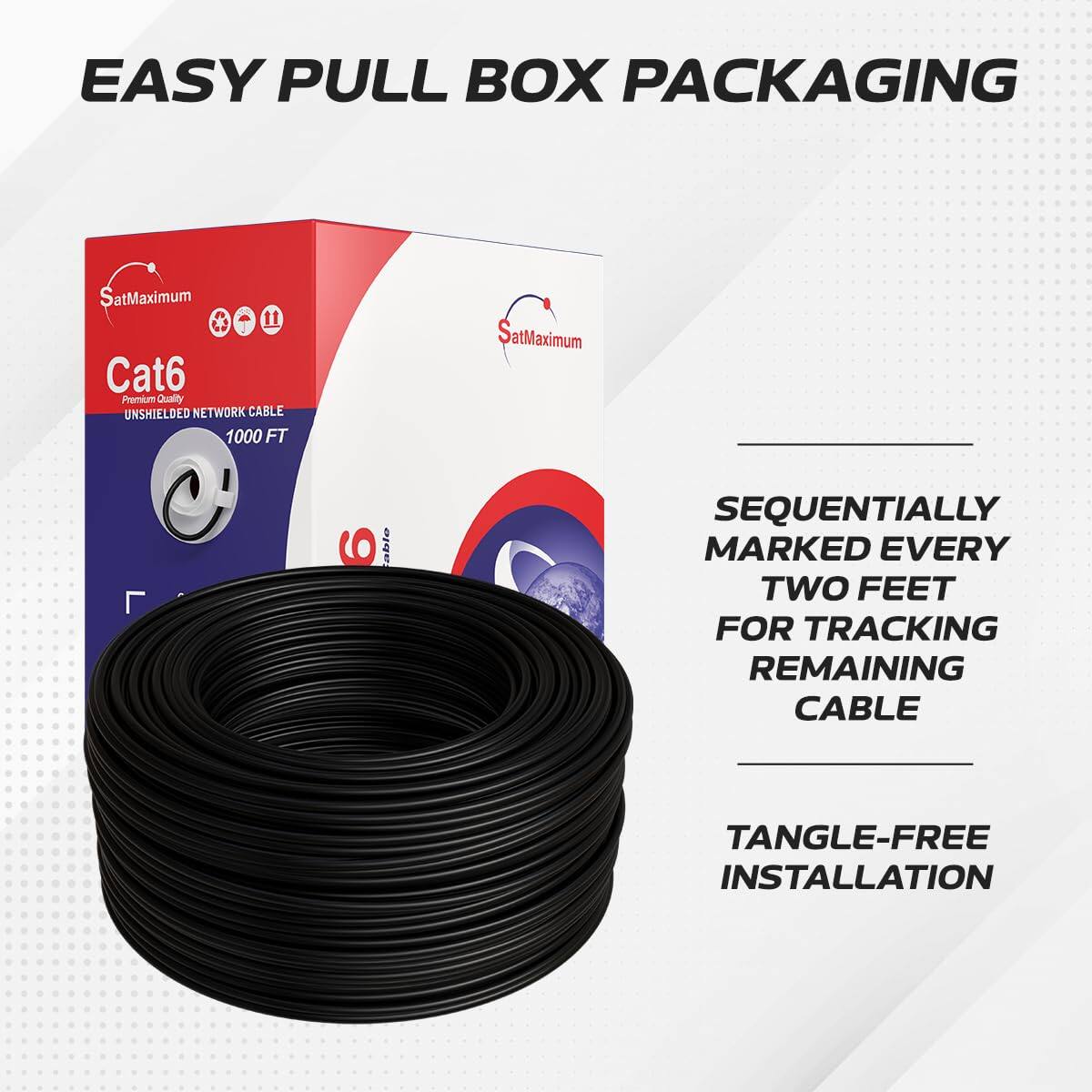EASY PULL BOX PACKAGING  
SatMaximum 11 Cat6 Premium Quality UNSHIELDED NETWORK CABLE 1000 FT  
SatMaximum 6 abto  
SEQUENTIALLY MARKED EVERY TWO FEET FOR TRACKING REMAINING CABLE  
TANGLE-FREE INSTALLATION