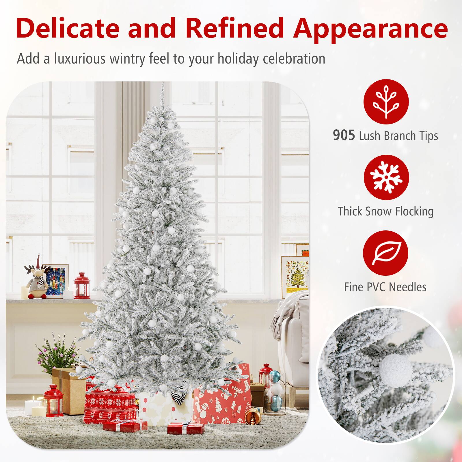 Delicate and Refined Appearance  
Add a luxurious wintry feel to your holiday celebration  

905 Lush Branch Tips  
Thick Snow Flocking  
Fine PVC Needles