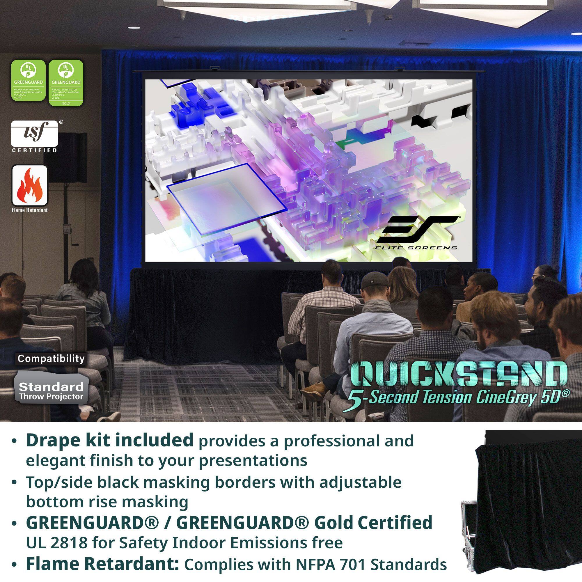 - **GREENGUARD** / **GREENGUARD GOLD** Certified
- **UL 2818** for Safety Indoor Emissions free
- **Flame Retardant**: Complies with **NFPA 701** Standards

- **Drape kit** included provides a professional and elegant finish to your presentations
- Top/side black masking borders with adjustable bottom rise masking
- **GREENGUARD** / **GREENGUARD GOLD** Certified UL 2818 for Safety Indoor Emissions free
- **Flame Retardant**: Complies with **NFPA 701** Standards

- **QUICKSTAND** 5-Second Tension CineGrey 5D®
- **Standard** Throw Projector Compatibility
- **Professional and elegant finish** to your presentations
- Top/side black masking borders with adjustable bottom rise masking
- **GREENGUARD** / **GREENGUARD GOLD** Certified UL 2818 for Safety Indoor Emissions free
- **Flame Retardant**: Complies with **NFPA 701** Standards