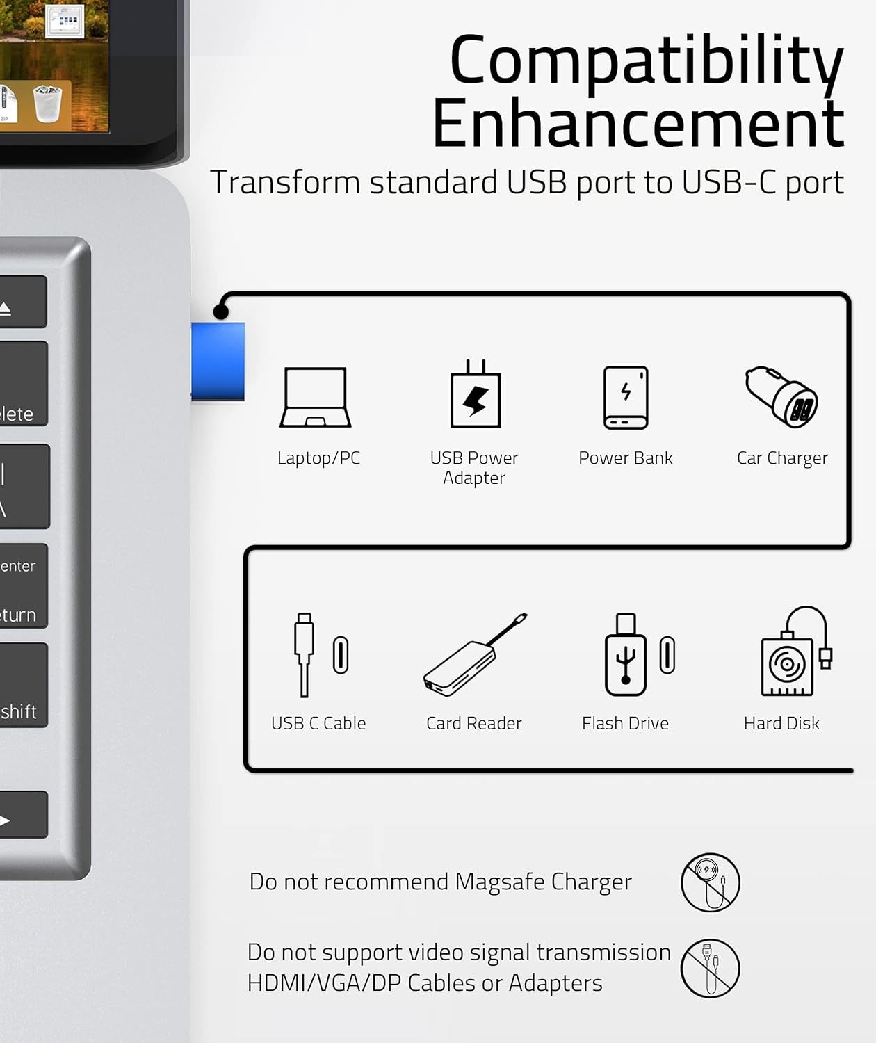 **Compatibility Enhancement**

Transform standard USB port to USB-C port

- Laptop/PC
- USB Power Adapter
- Power Bank
- Car Charger
- USB C Cable
- Card Reader
- Flash Drive
- Hard Disk

Do not recommend MagSafe Charger

Do not support video signal transmission HDMI/VGA/DP Cables or Adapters