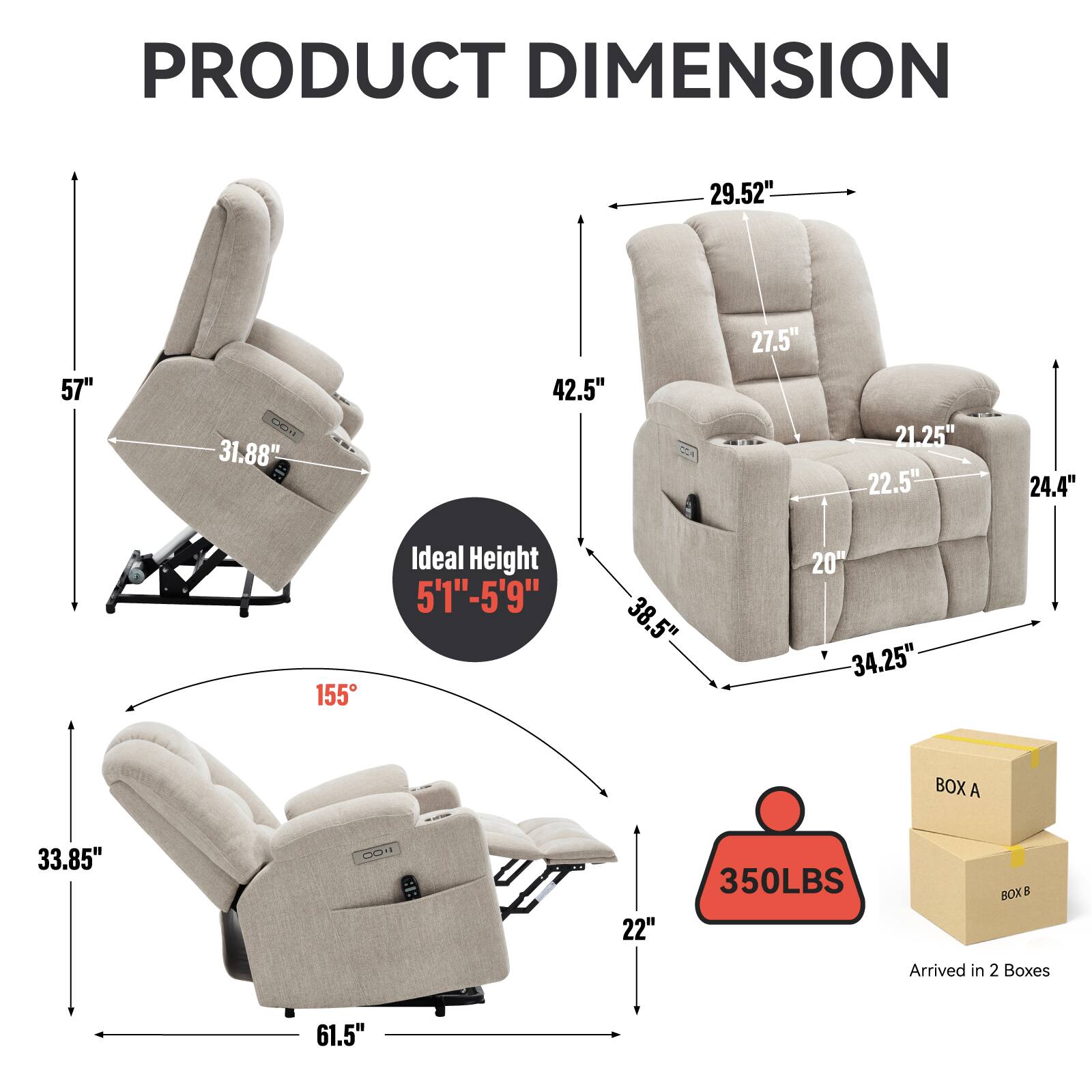 PRODUCT DIMENSION

- 57"
- 29.52"
- 31.88"
- 42.5"
- 27.5"
- 21.25"
- 22.5"
- 24.4"
- 30.5"
- 34.25"
- 20"
- 22"
- 33.85"
- 61.5"
- 155°

Ideal Height: 5'1" - 5'9"

350LBS

Arrived in 2 Boxes

BOX A
BOX B