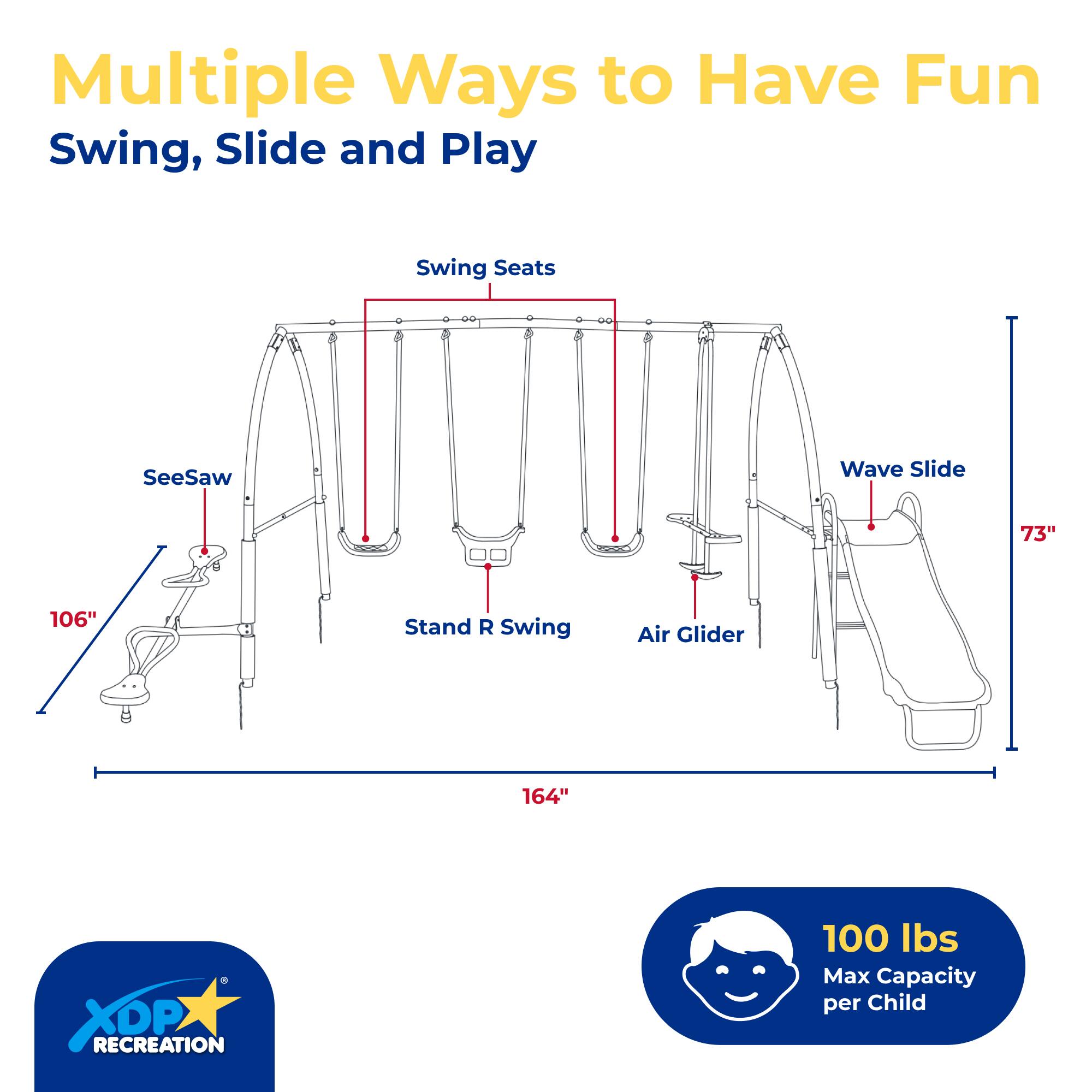 Multiple Ways to Have Fun Swing, Slide and Play

- Swing Seats
- SeeSaw
- Wave Slide
- Stand R Swing
- Air Glider

Dimensions:
- 106"
- 73"
- 164"

100 lbs Max Capacity per Child

XOP RECREATION
