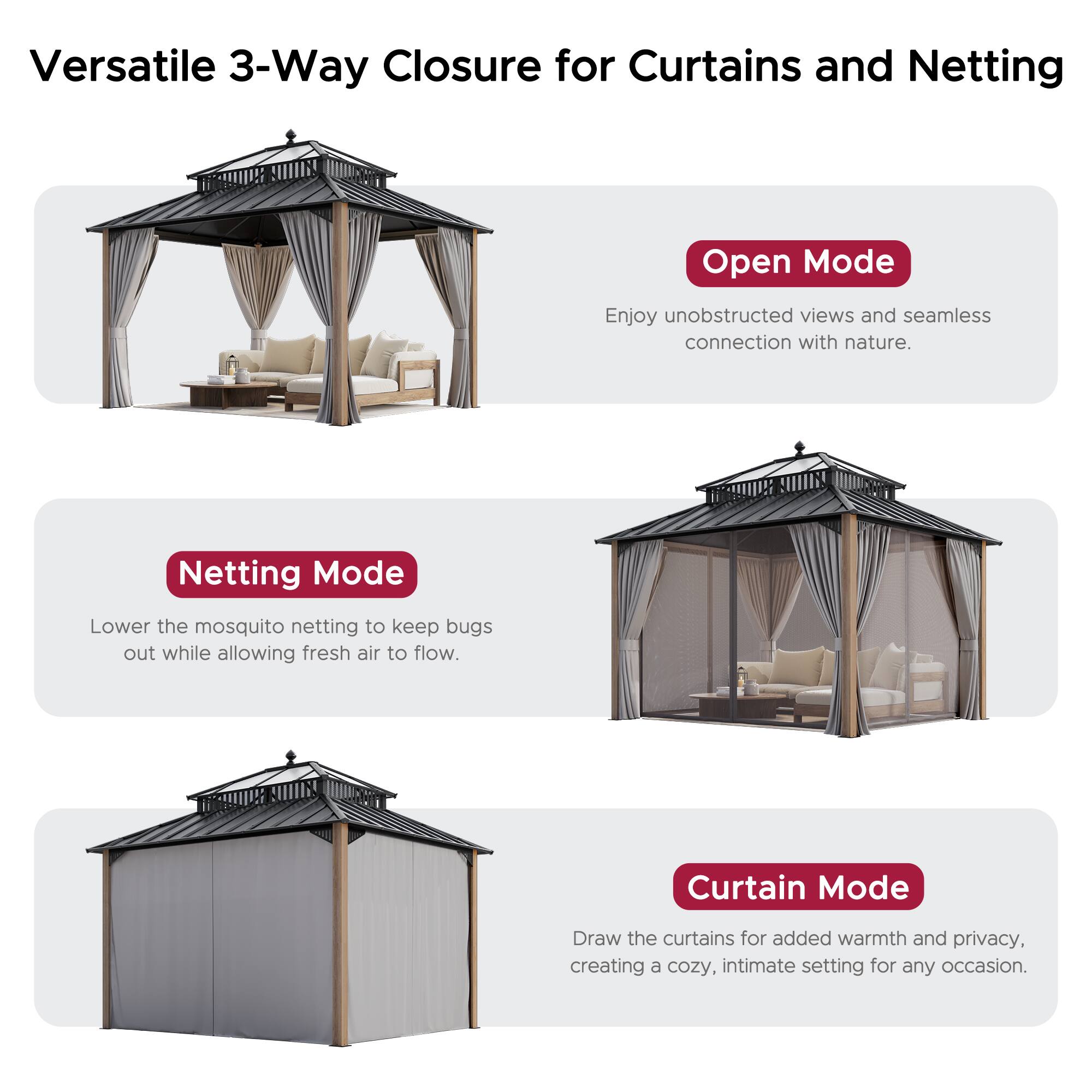 Versatile 3-Way Closure for Curtains and Netting

Open Mode
Enjoy unobstructed views and seamless connection with nature.

Netting Mode
Lower the mosquito netting to keep bugs out while allowing fresh air to flow.

Curtain Mode
Draw the curtains for added warmth and privacy, creating a cozy, intimate setting for any occasion.