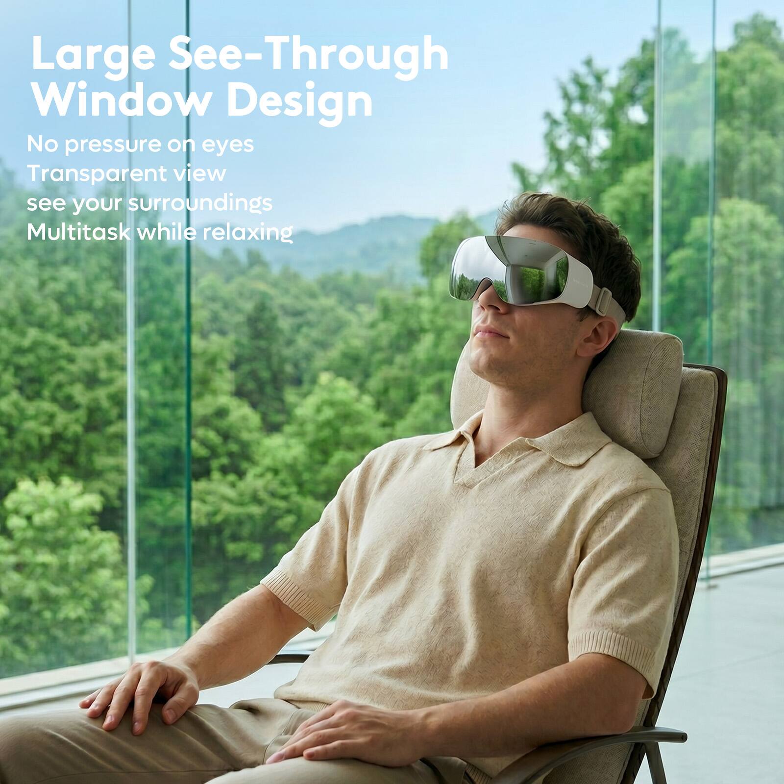 Large See-Through Window Design  
No pressure on eyes  
Transparent view  
see your surroundings  
Multitask while relaxing