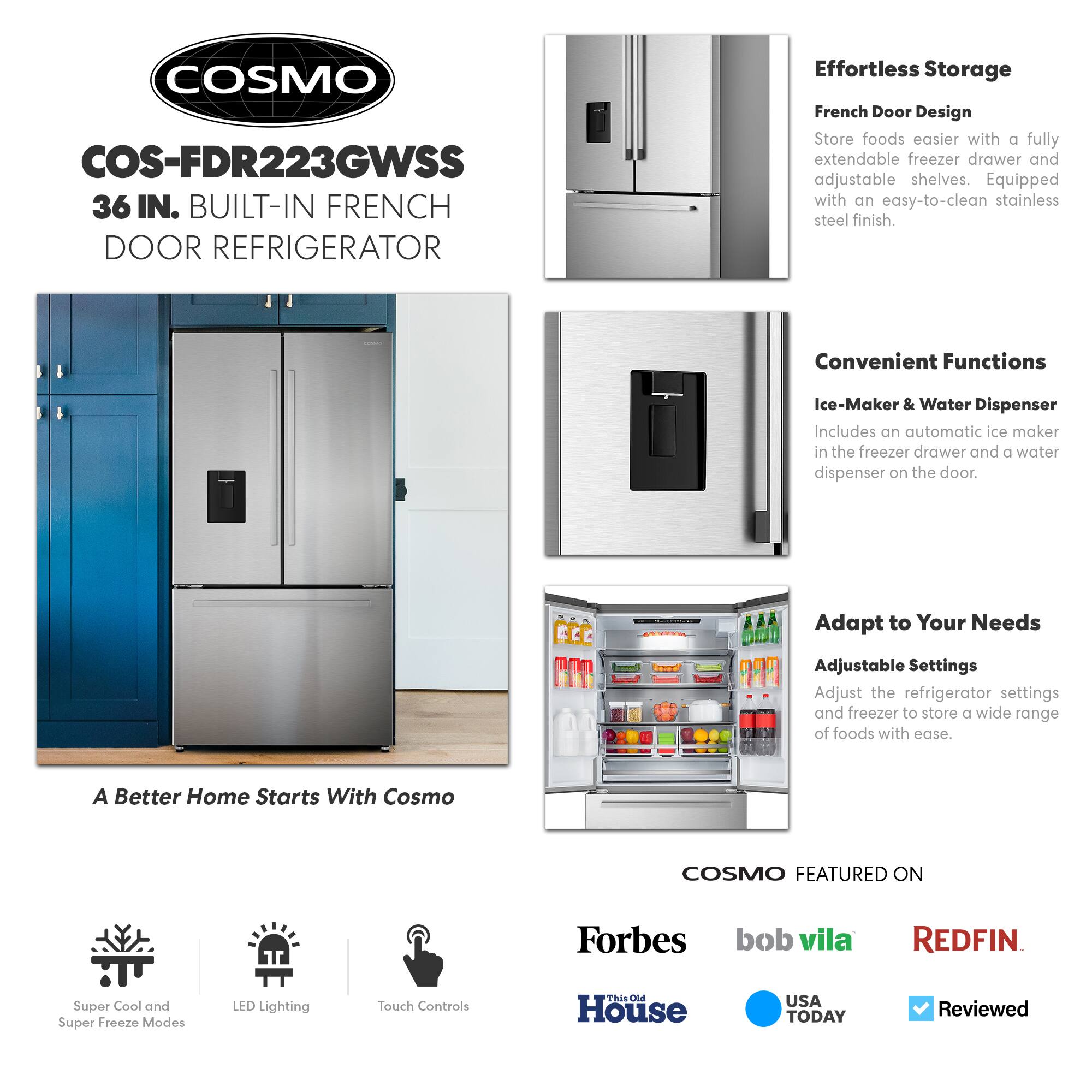 COSMO COS-FDR223GWSS 36 IN. BUILT-IN FRENCH DOOR REFRIGERATOR

Effortless Storage  
French Door Design  
Store foods easier with a fully extendable freezer drawer and adjustable shelves. Equipped with an easy-to-clean stainless steel finish.

Convenient Functions  
Ice-Maker & Water Dispenser  
Includes an automatic ice maker in the freezer drawer and a water dispenser on the door.

Adapt to Your Needs  
Adjustable Settings  
Adjust the refrigerator settings and freezer to store a wide range of foods with ease.

A Better Home Starts With Cosmo

COSMO FEATURED ON  
Forbes  
bob vila  
REDFIN  
This Old House  
USA TODAY  
Reviewed

Super Cool and Super Freeze Modes  
LED Lighting  
Touch Controls