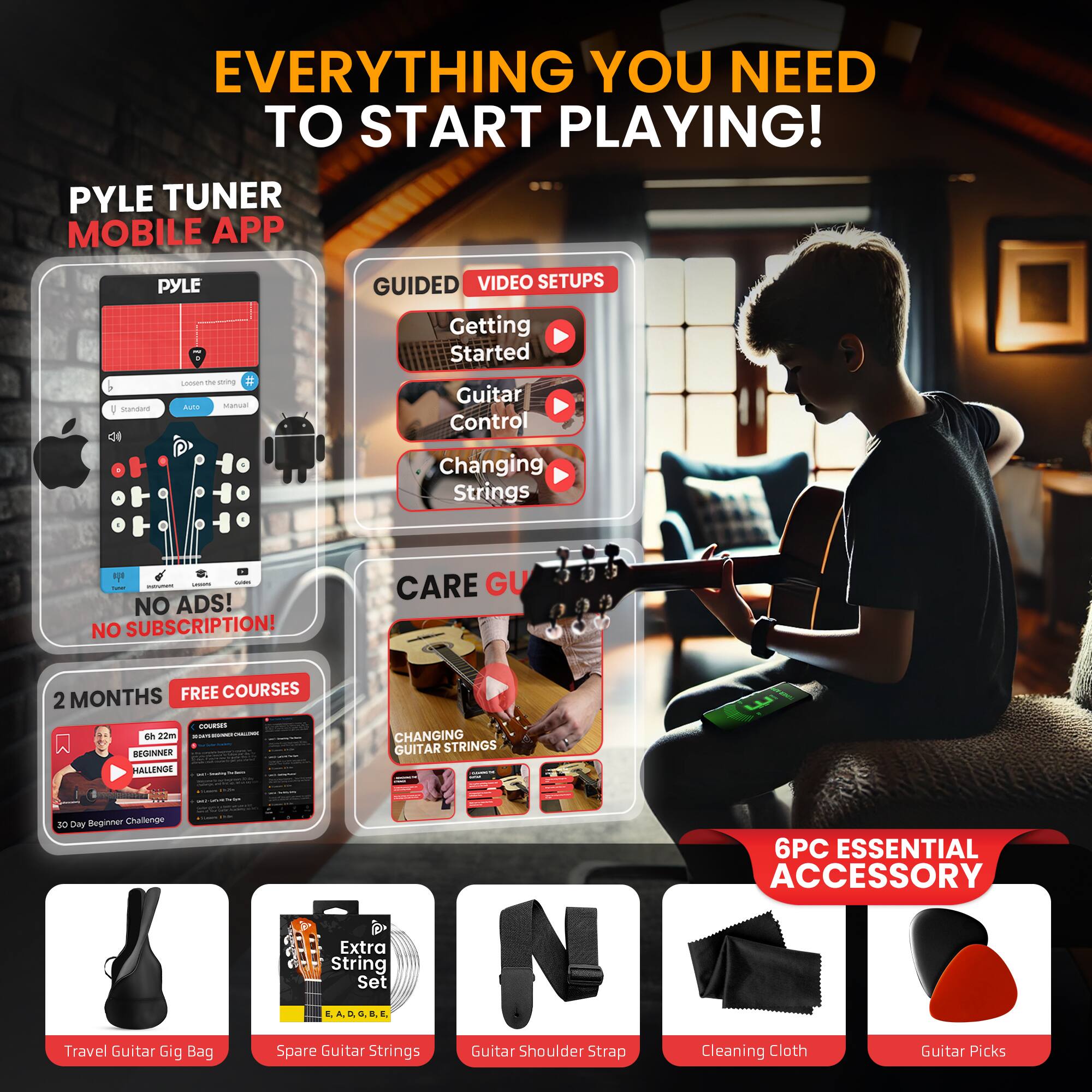 EVERYTHING YOU NEED TO START PLAYING!

PYLE TUNER MOBILE APP

GUIDED VIDEO SETUPS
- Getting Started
- Guitar Control
- Changing Strings

NO ADS! NO SUBSCRIPTION!

2 MONTHS FREE COURSES
- BEGINNER HALLAND
- CHANGING GUITAR STRINGS

BEGINNER CHALLENGE
- Travel Guitar Gig Bag
- Extra String Set
- Spare Guitar Strings
- Guitar Shoulder Strap
- Cleaning Cloth
- Guitar Picks

6PC ESSENTIAL ACCESSORY