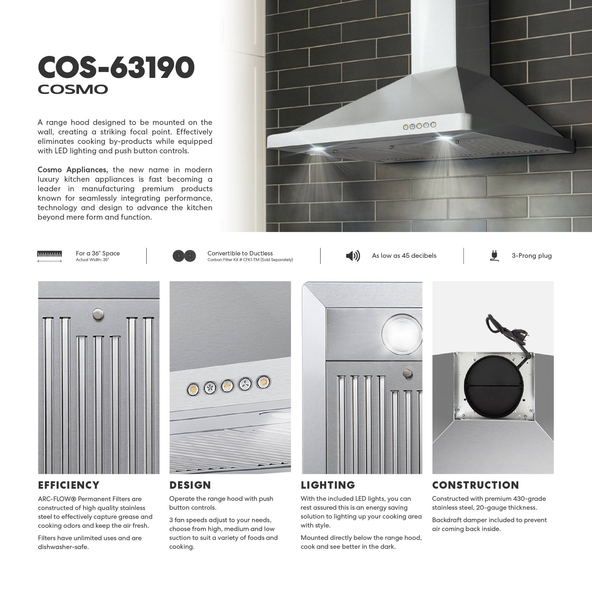COS-63190 COSMO

A range hood designed to be mounted on the wall, creating a striking focal point. Effectively eliminates cooking by-products while equipped with LED lighting and push button controls.

Cosmo Appliances, the new name in modern luxury kitchen appliances, is fast becoming a leader in manufacturing premium products known for seamlessly integrating performance, technology, and design to advance the kitchen beyond mere form and function.

For a 36" Space  
Actual Width: 35"

Convertible to Ductless  
Carbon Filter Kit - CFH-1M (Sold Separately)

As low as 45 decibels

3-Prong plug

EFFICIENCY  
ARC-FLOW Permanent Filters are constructed of high-quality stainless steel to effectively capture grease and cooking odors and keep the air fresh. Filters have unlimited uses and are dishwasher-safe.

DESIGN  
Operate the range hood with push button controls. 3 fan speeds adjust to your needs. Choose from high, medium, and low suction to suit a variety of foods and cooking.

LIGHTING  
With the included LED lights, you can rest assured this is an energy-saving solution to light up your cooking area with style. Mounted directly below the range hood, cook and see better in