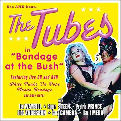 See AND hear...
The Tubes
in "Bondage at the Bush"
Featuring live CD and DVD
White Punks On Dope
Mondo Bondage
and many more!
Fee WAYBILL
Roger STEEN
Prairie PRINCE
Rick ANDERSON
Gary CAMBRA
David MEDD