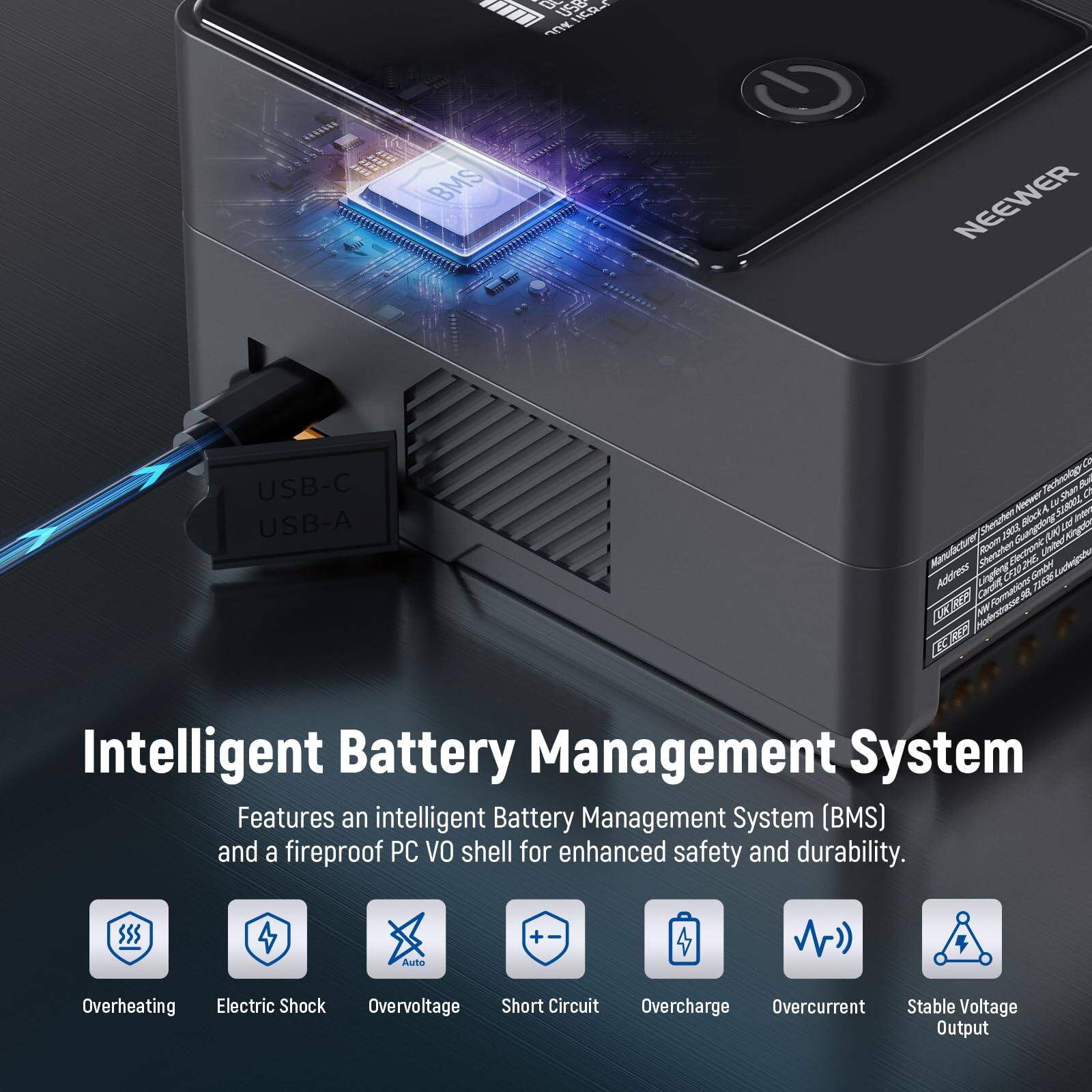 A USE! um eCa. 0E BMS NEEWER USB-C USB-A CO Rechnolguten f 0 Ne DE SA Fe oitt SockA Ld O N Alb Abnulcturer tom Bcoc Unire Address gae dan CMa UNE Sndn Laigsto Caroile Vur M Fn W

Intelligent Battery Management System

Features an intelligent Battery Management System (BMS) and a fireproof PC VO shell for enhanced safety and durability.

- Auto Overheating
- Electric Shock
- Overvoltage
- Short Circuit
- Overcharge
- Overcurrent
- Stable Voltage Output