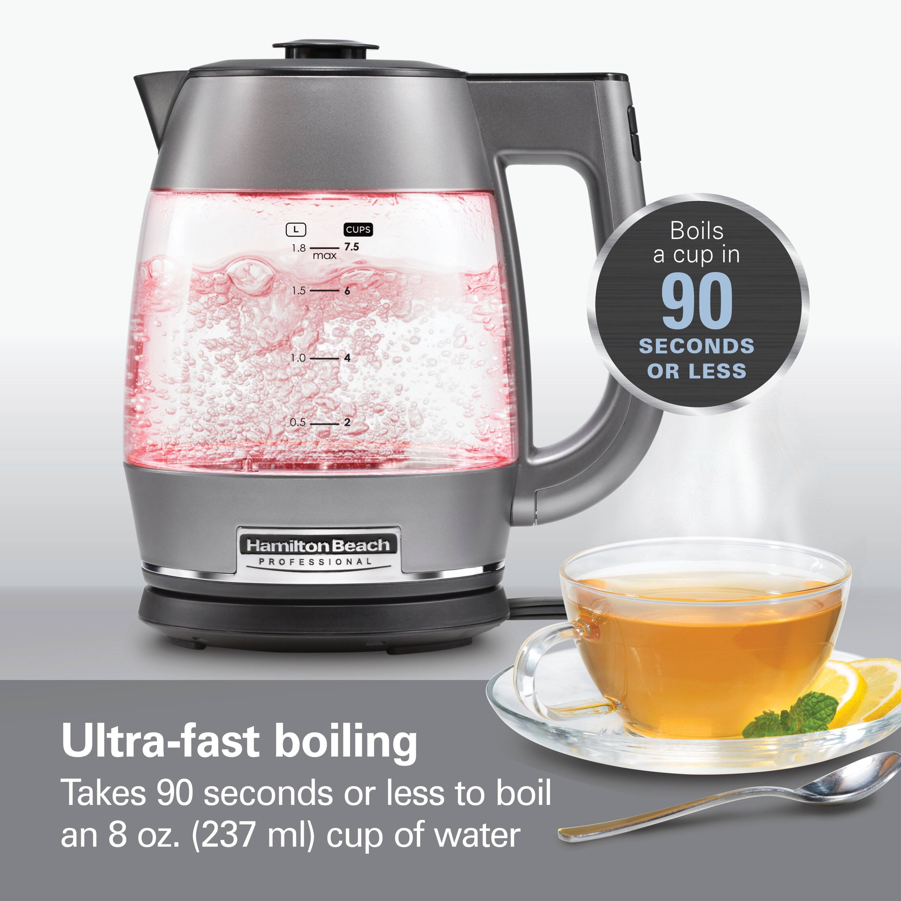 L CUPS 1.8 7.5 max 1.5 6 0.1 4

Boils a cup in 90 SECONDS OR LESS

0.5 2

Hamilton Beach PROFESSIONAL

Ultra-fast boiling Takes 90 seconds or less to boil an 8 oz. (237 ml) cup of water