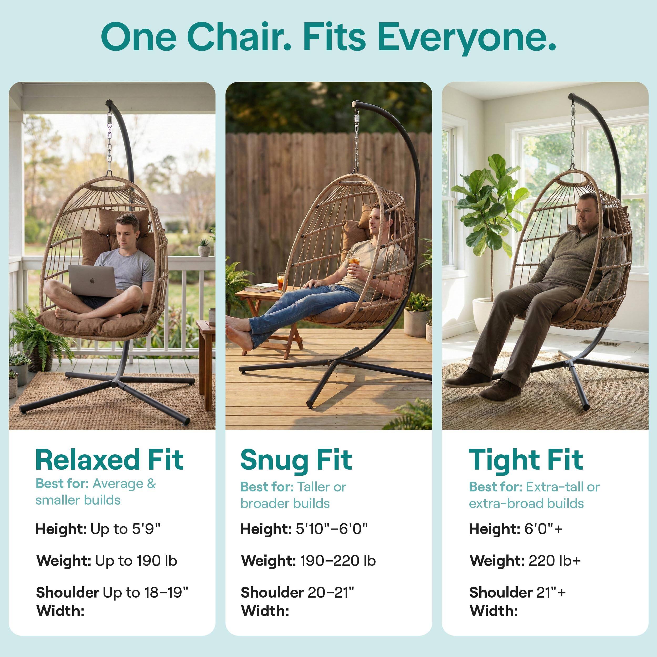 One Chair. Fits Everyone.

Relaxed Fit  
Best for: Average & smaller builds  
Height: Up to 5'9"  
Weight: Up to 190 lb  
Shoulder Width: Up to 18-19"

Snug Fit  
Best for: Taller or broader builds  
Height: 5'10"-6'0"  
Weight: 190-220 lb  
Shoulder Width: 20-21"

Tight Fit  
Best for: Extra-tall or extra-broad builds  
Height: 6'0"+  
Weight: 220 lb+  
Shoulder Width: 21"+