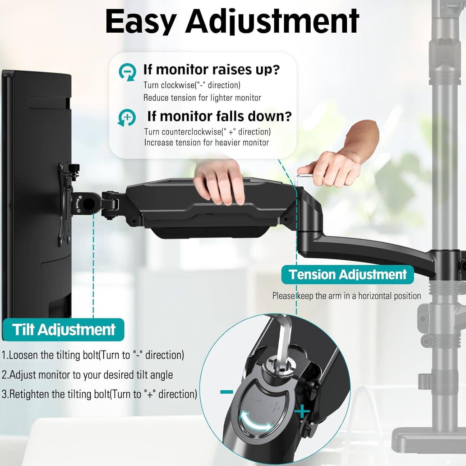 Easy Adjustment

If monitor raises up?
Turn clockwise("-" direction)
Reduce tension for lighter monitor

If monitor falls down?
Turn counterclockwise("+" direction)
Increase tension for heavier monitor

Tension Adjustment
Please keep the arm in a horizontal position

Tilt Adjustment
1. Loosen the tilting bolt (Turn to "-" direction)
2. Adjust monitor to your desired tilt angle
3. Retighten the tilting bolt (Turn to "+" direction)