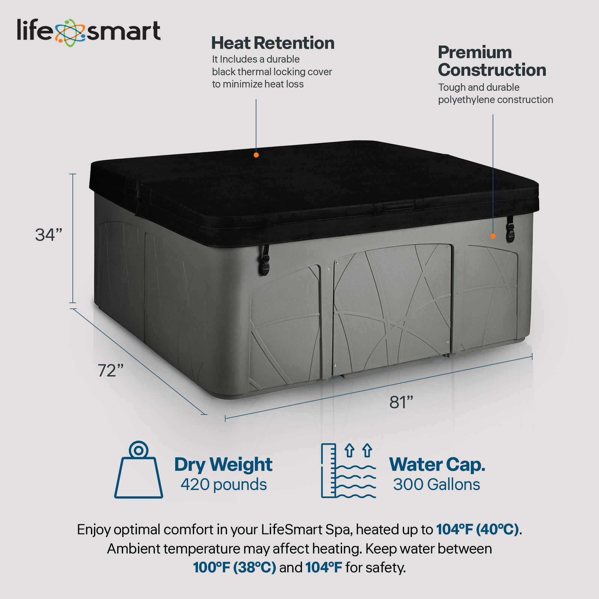 LifeSmart Heat Retention  
- Includes a durable black thermal locking cover to minimize heat loss  

Premium Construction  
- Tough and durable polyethylene construction  

Dimensions  
- 34" x 72" x 81"  

Dry Weight  
- 420 pounds  

Water Cap.  
- 300 Gallons  

Enjoy optimal comfort in your LifeSmart Spa, heated up to 104°F (40°C). Ambient temperature may affect heating. Keep water between 100°F (38°C) and 104°F for safety.