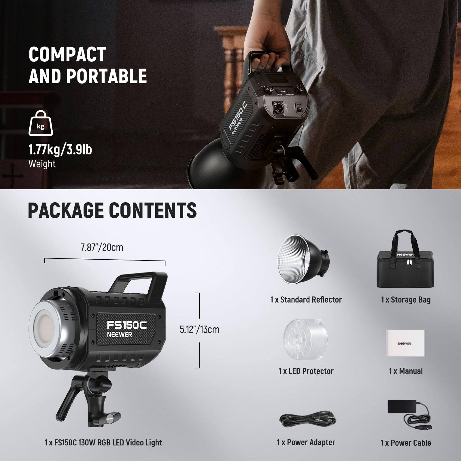 COMPACT AND PORTABLE  
1.77kg/3.9lb Weight  

PACKAGE CONTENTS  
- 1 x FS150C 130W RGB LED Video Light  
- 1 x Standard Reflector  
- 1 x Storage Bag  
- 1 x LED Protector  
- 1 x Manual  
- 1 x Power Adapter  
- 1 x Power Cable