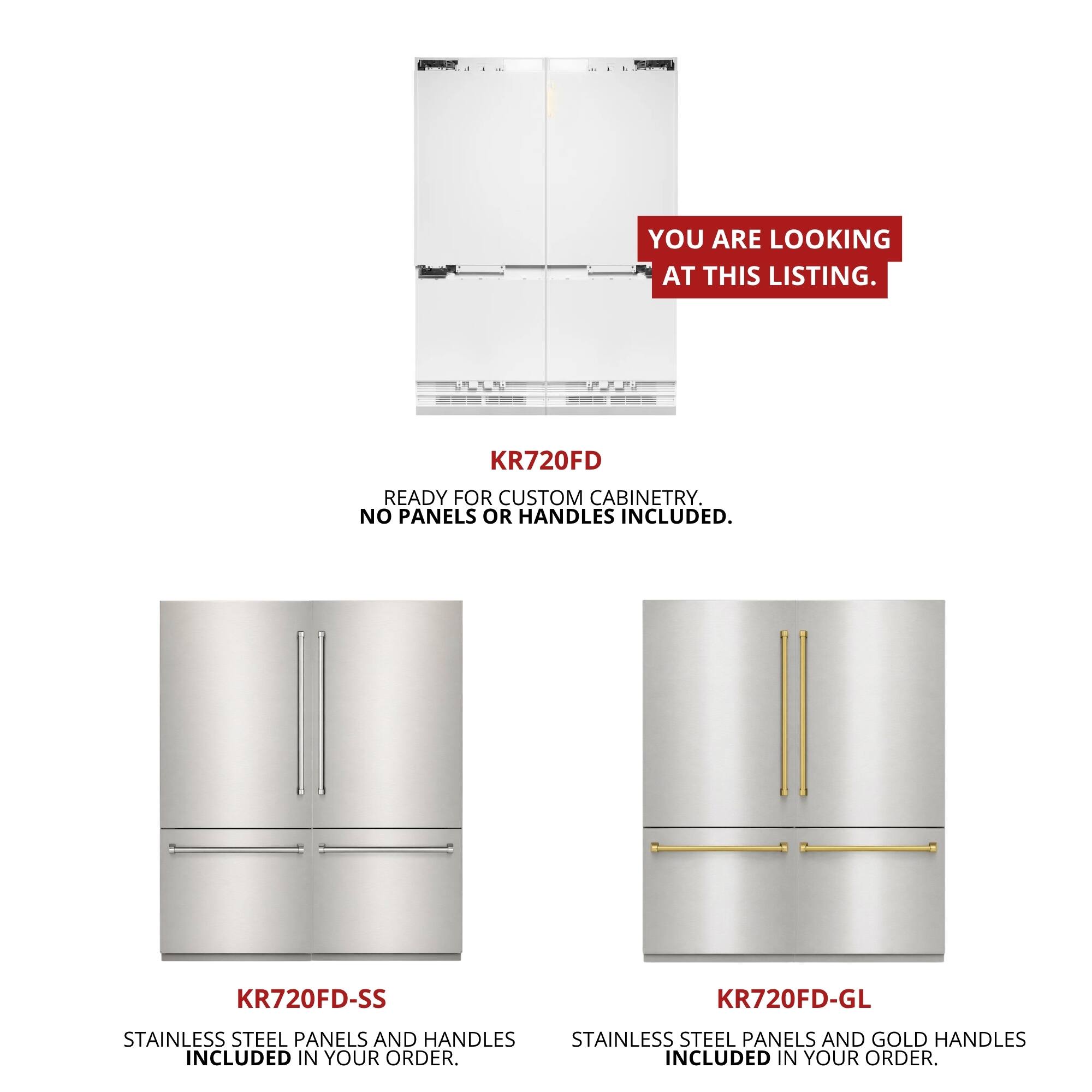 You are looking at this listing. KR720FD ready for custom cabinetry. No panels or handles included. KR720FD-SS KR720FD-GL Stainless steel panels and handles included in your order. Stainless steel panels and gold handles included in your order.