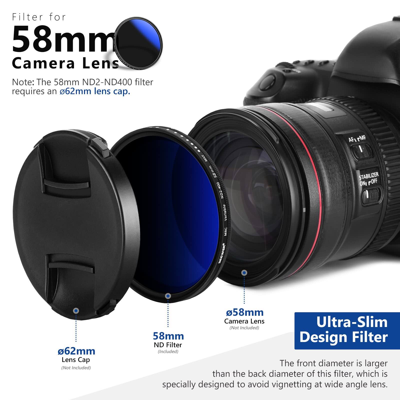 Filter for 58mm Camera Lens

Note: The 58mm ND2-ND400 filter requires a 62mm lens cap.

MAR Os ND2-400 Verlable MINC AFI rMF I STABILIZER ONI POFF

62mm Lens Cap (Not Included)

58mm Camera Lens Ultra-Slim (Not Included)

58mm Design Filter ND Filter (Included)

The front diameter is larger than the back diameter of this filter, which is specially designed to avoid vignetting at wide angle lens.