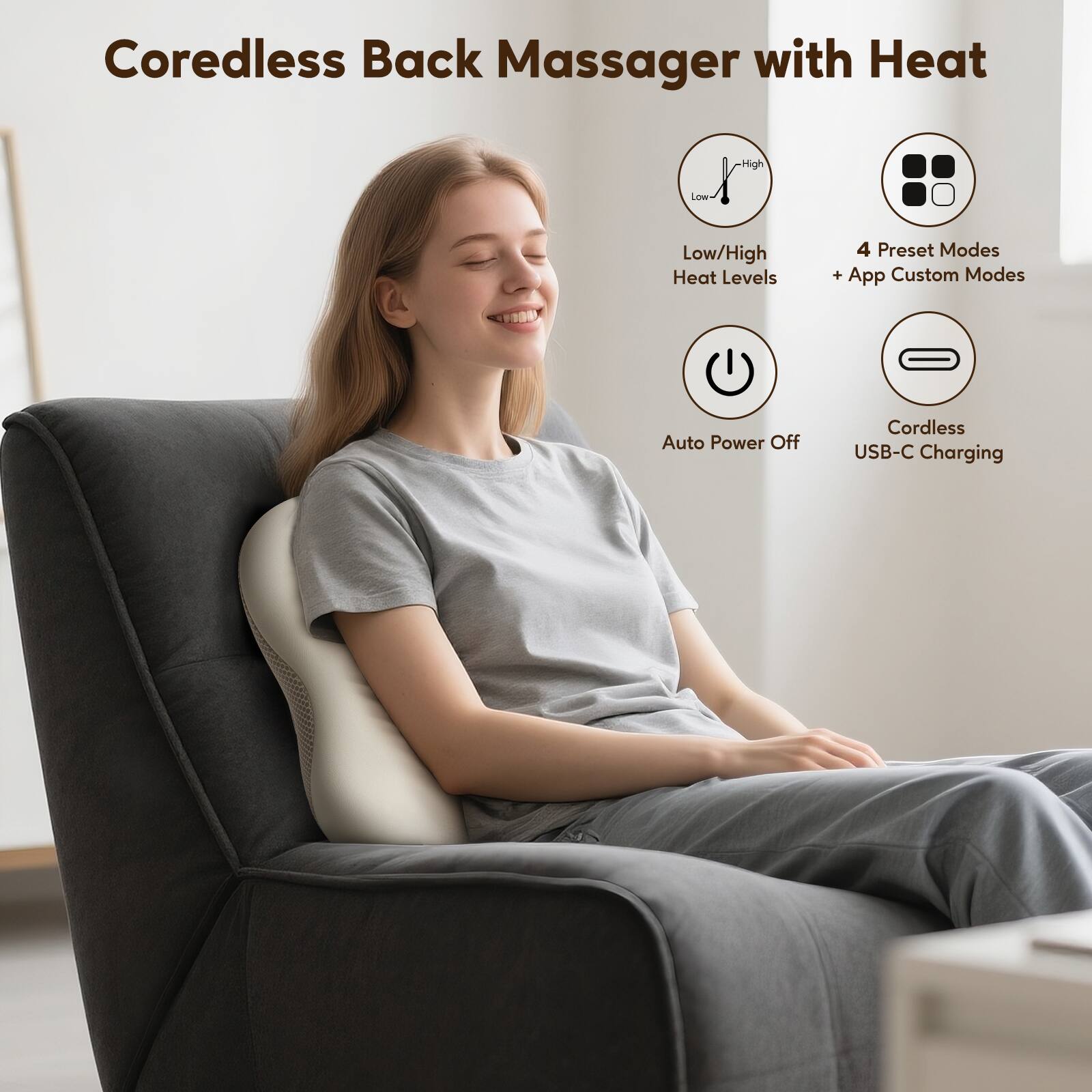Coredless Back Massager with Heat  
High/Low Heat Levels  
4 Preset Modes + App Custom Modes  
Auto Power Off  
Cordless USB-C Charging