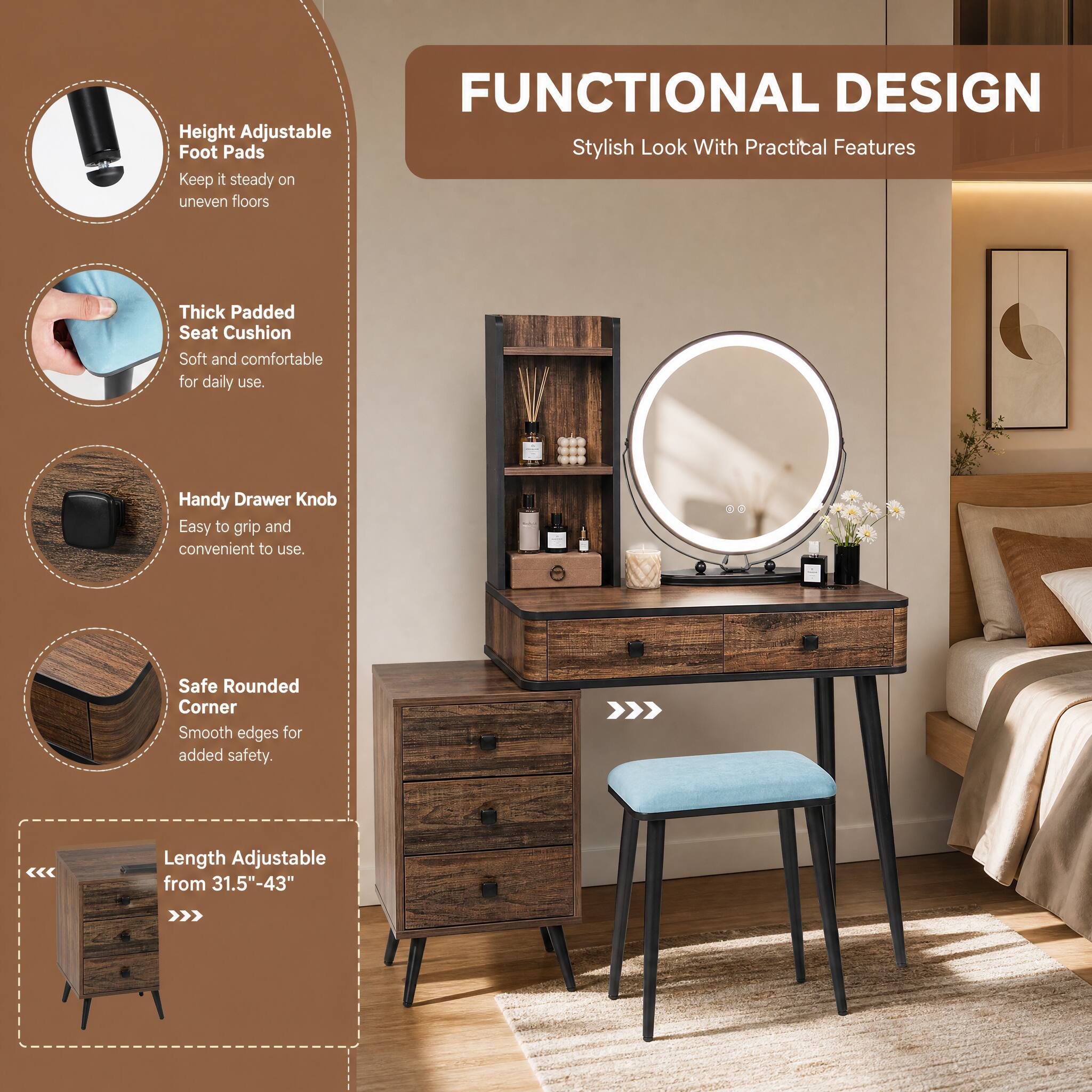 FUNCTIONAL DESIGN  
Stylish Look With Practical Features  

- Height Adjustable Foot Pads  
  Keep it steady on uneven floors  

- Thick Padded Seat Cushion  
  Soft and comfortable for daily use.  

- Handy Drawer Knob  
  Easy to grip and convenient to use.  

- Safe Rounded Corner  
  Smooth edges for added safety.  

Length Adjustable from 31.5"-43"