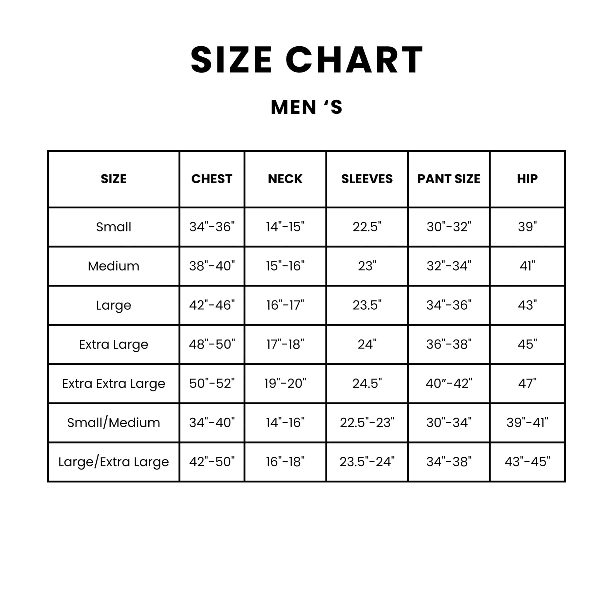 SIZE CHART MEN'S

SIZE | CHEST | NECK | SLEEVES | PANT SIZE | HIP

Small | 34"-36" | 14"-15" | 22.5" | 30"-32" | 39"

Medium | 38"-40" | 15"-16" | 23" | 32"-34" | 41"

Large | 42"-46" | 16"-17" | 23.5" | 34"-36" | 43"

Extra Large | 48"-50" | 17"-18" | 24" | 36"-38" | 45"

Extra Extra Large | 50"-52" | 19"-20" | 24.5" | 40"-42" | 47"

Small/Medium | 34"-40" | 14"-16" | 22.5"-23" | 30"-34" | 39"-41"

Large/