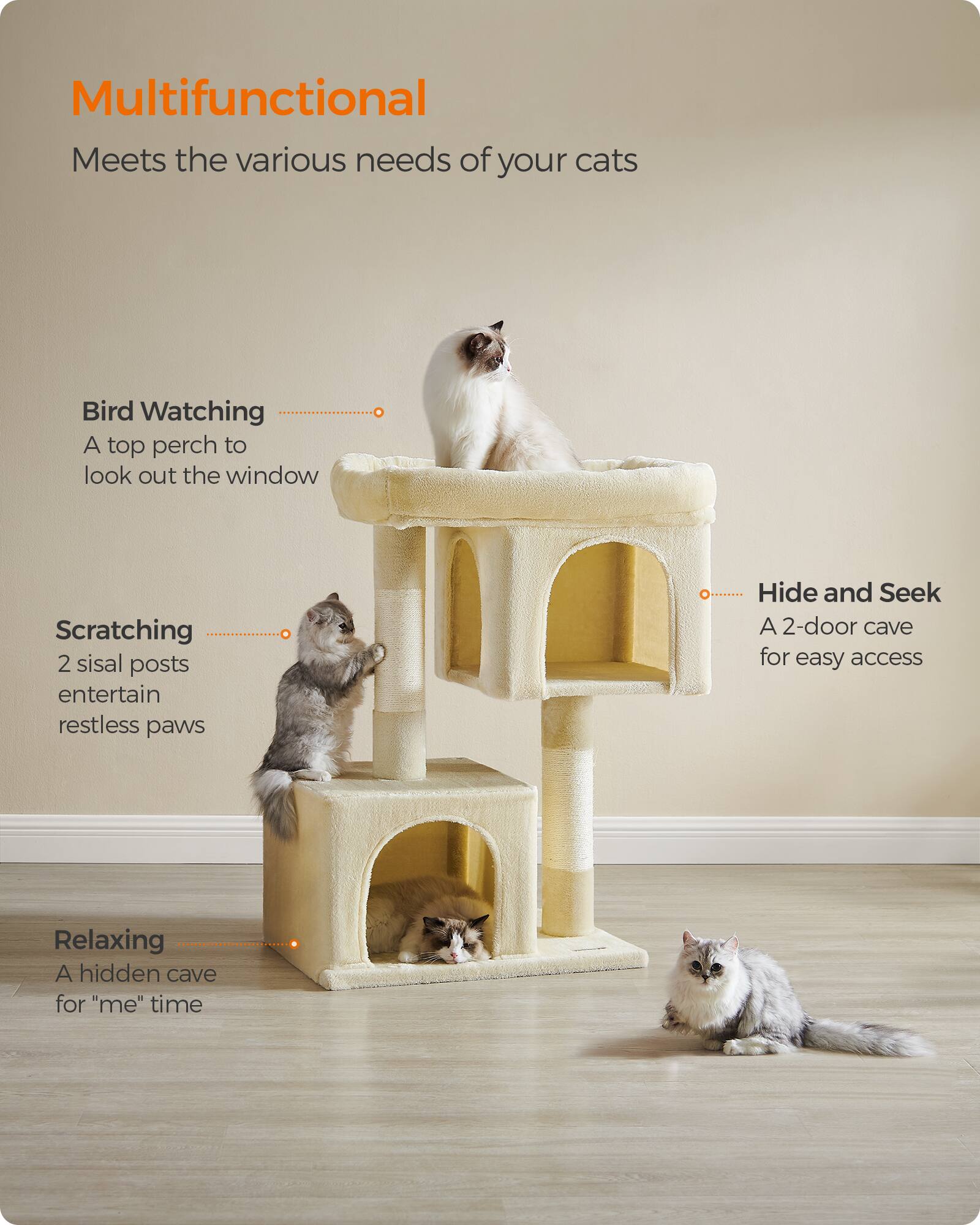Multifunctional  
Meets the various needs of your cats

Bird Watching  
A top perch to look out the window

Scratching  
2 sisal posts entertain restless paws

Hide and Seek  
A 2-door cave for easy access

Relaxing  
A hidden cave for "me" time