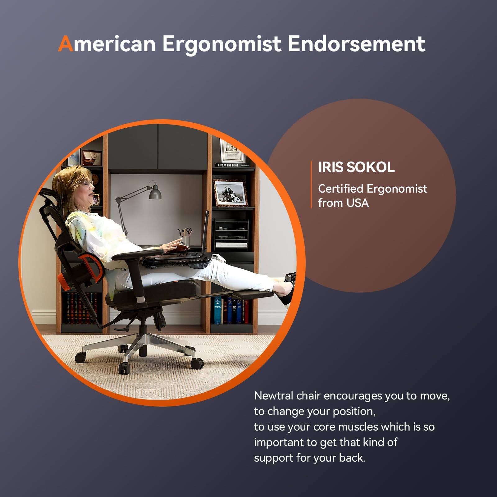 American Ergonomist Endorsement

IRIS SOKOL  
Certified Ergonomist from USA

Newtral chair encourages you to move, to change your position, to use your core muscles which is so important to get that kind of support for your back.