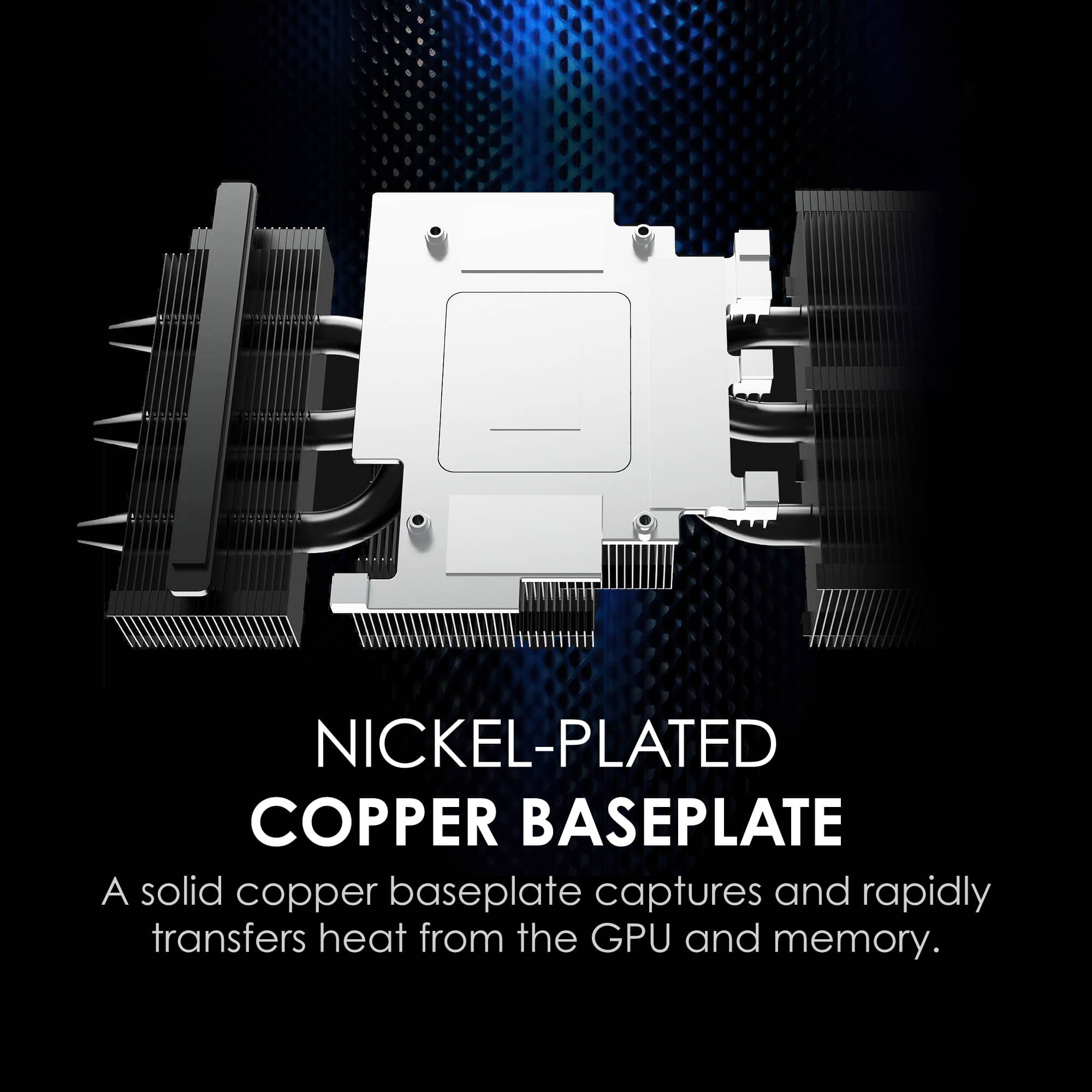 NICKEL-PLATED COPPER BASEPLATE
A solid copper baseplate captures and rapidly transfers heat from the GPU and memory.