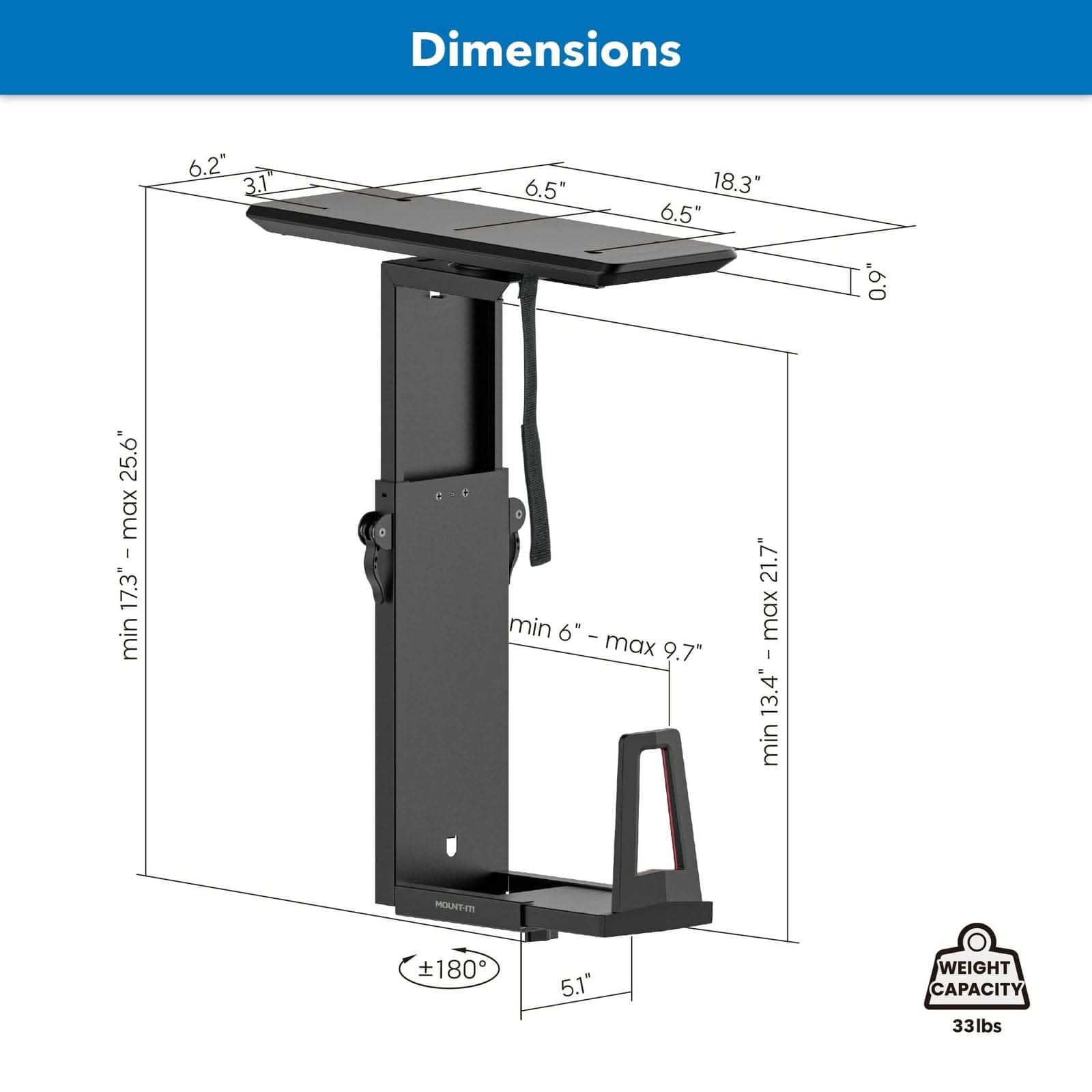 Dimensions:  
- Width: 6.2"  
- Depth: 3.1"  
- Height: 18.3"  
- Adjustable Height: 17.3" - 25.6"  
- Maximum Height: 21.7"  
- Minimum Height: 6"  
- Maximum Height (Extended): 9.7"  
- Minimum Height (Extended): 13.4"  
- Weight Capacity: 33 lbs  
- Mount Type: T  
- Tilt Range: ±180°