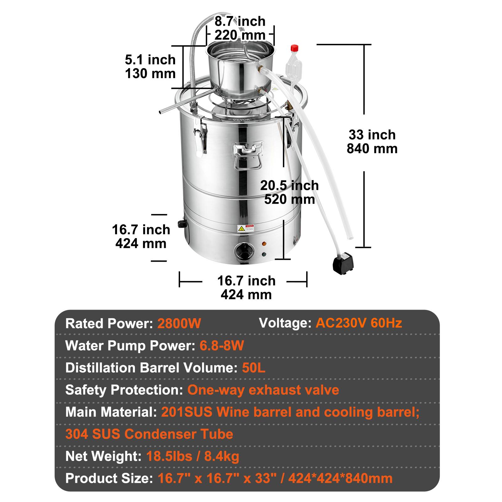 8.7 inch 220 mm  
5.1 inch 130 mm  
33 inch 840 mm  
20.5 inch 520 mm  
16.7 inch 424 mm  

Rated Power: 2800W  
Voltage: AC230V 60Hz  
Water Pump Power: 6.8-8W  
Distillation Barrel Volume: 50L  
Safety Protection: One-way exhaust valve  
Main Material: 201SUS Wine barrel and cooling barrel; 304 SUS Condenser Tube  
Net Weight: 18.5lbs / 8.4kg  
Product Size: 16.7" x 16.7" x 33" / 424*424*840mm