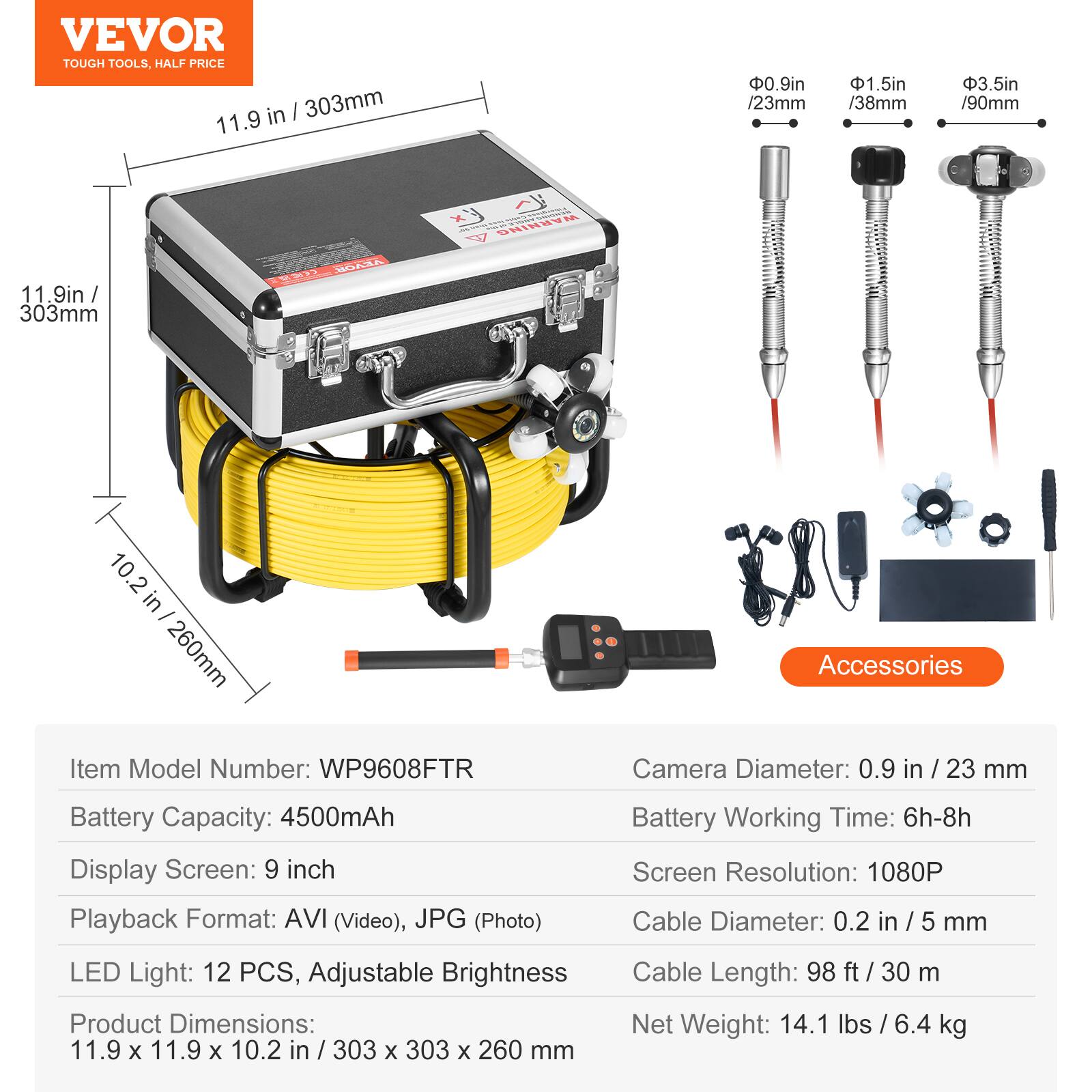 VEVOR TOUGH TOOLS. HALF PRICE

11.9 in / 303mm

0.9 in / 23mm

1.5 in / 38mm

3.5 in / 90mm

10.2 in / 260mm

Accessories

Item Model Number: WP9608FTR

Camera Diameter: 0.9 in / 23 mm

Battery Capacity: 4500mAh

Display Screen: 9 inch

Playback Format: AVI (Video), JPG (Photo)

Battery Working Time: 6h-8h

Screen Resolution: 1080P

LED Light: 12 PCS, Adjustable Brightness

Product Dimensions: 11.9 x 11.9 x 10.2 in / 303 x 303 x 260 mm

Cable Diameter: 0.2 in / 5 mm

Cable Length: 98 ft / 30 m

Net Weight: 14.1 lbs / 6.4 kg