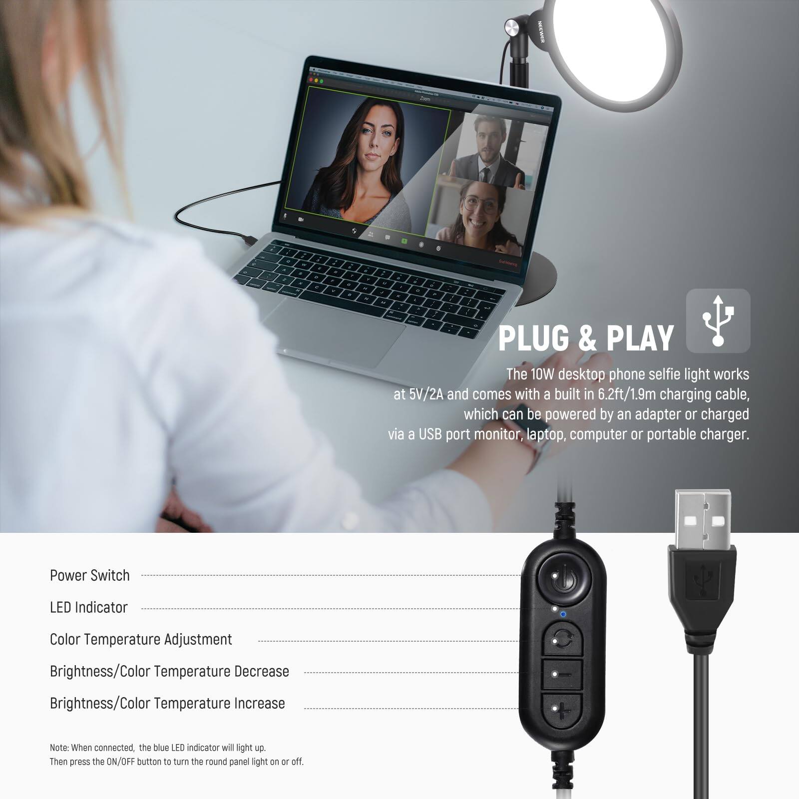 PLUG & PLAY

The 10W desktop phone selfie light works at 5V/2A and comes with a built-in 6.2ft/1.9m charging cable, which can be powered by an adapter or charged via a USB port monitor, laptop, computer, or portable charger.

- Power Switch
- LED Indicator
- Color Temperature Adjustment
- Brightness/Color Temperature Decrease
- Brightness/Color Temperature Increase

Note: When connected, the blue LED indicator will light up. Then press the ON/OFF button to turn the round panel light on or off.