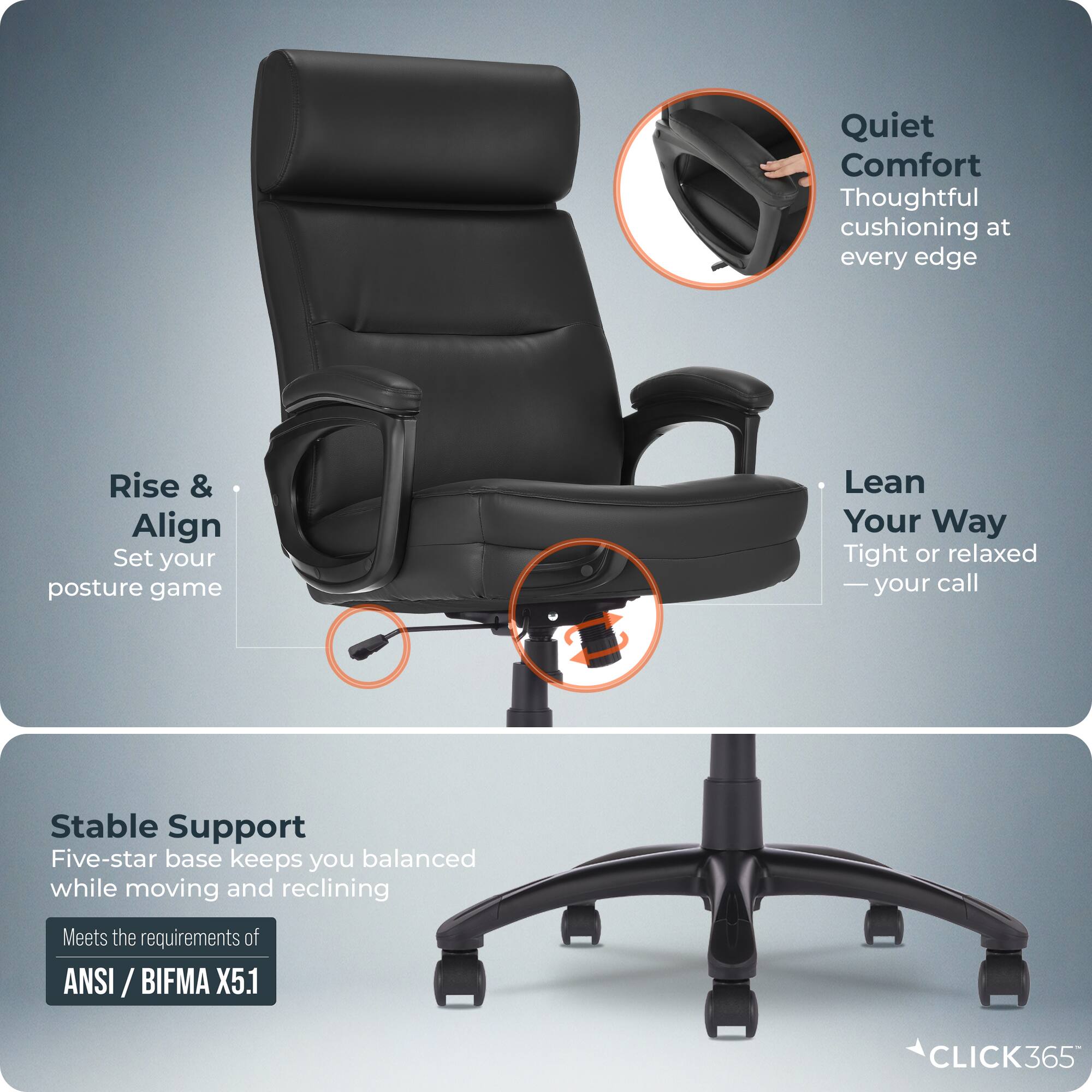Quiet Comfort  
Thoughtful cushioning at every edge  

Rise & Align  
Set your posture game  

Lean Your Way  
Tight or relaxed — your call  

Stable Support  
Five-star base keeps you balanced while moving and reclining  

Meets the requirements of ANSI / BIFMA X5.1  

CLICK365