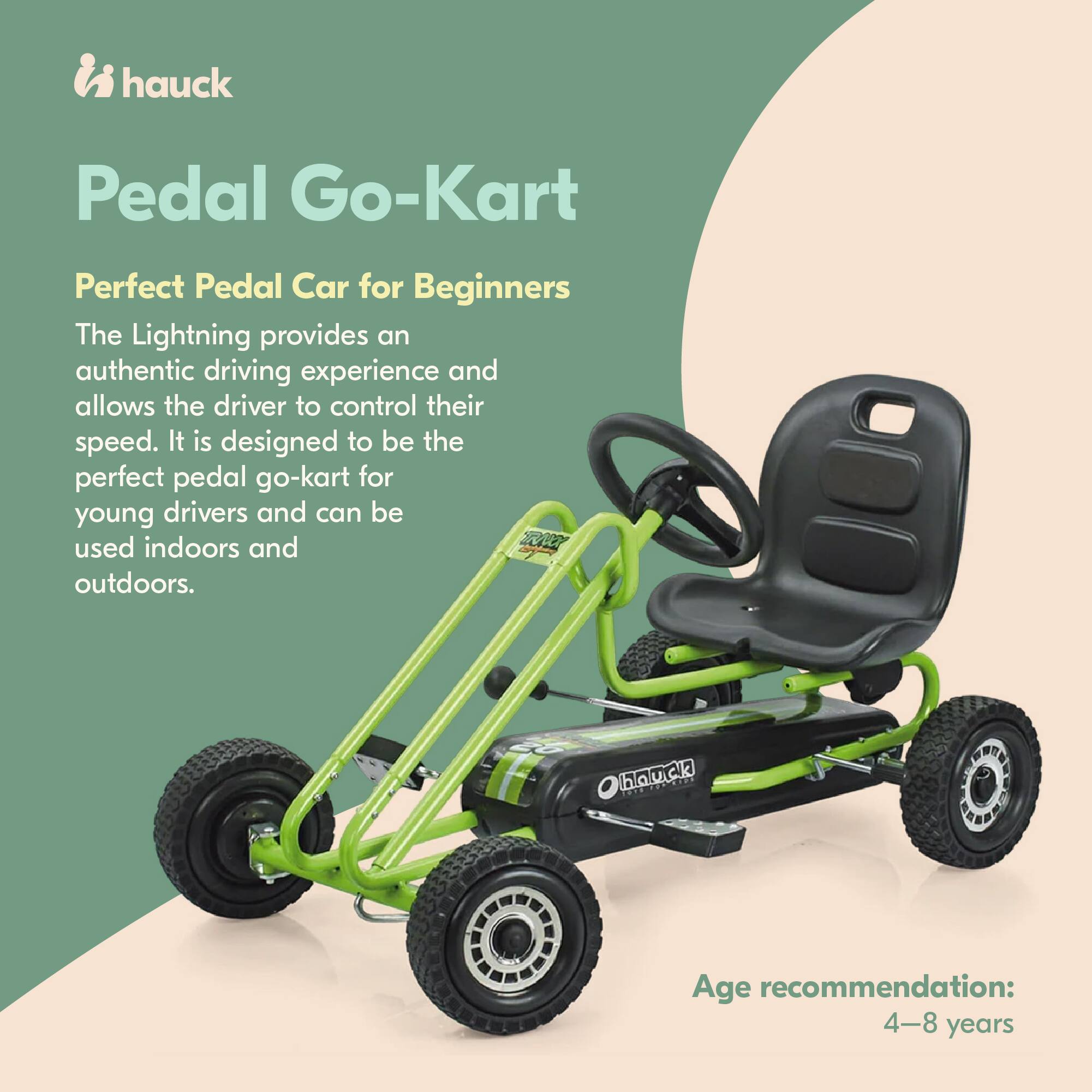 hauck Pedal Go-Kart  
Perfect Pedal Car for Beginners  

The Lightning provides an authentic driving experience and allows the driver to control their speed. It is designed to be the perfect pedal go-kart for young drivers and can be used indoors and outdoors.  

hauck  
Age recommendation: 4-8 years