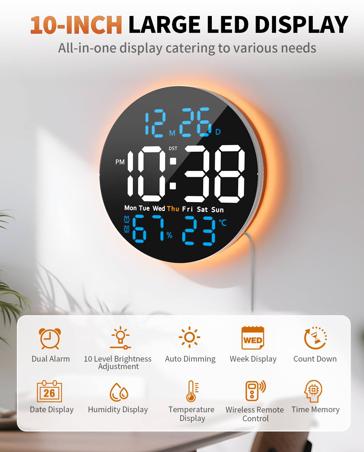 10-INCH LARGE LED DISPLAY  
All-in-one display catering to various needs  

- Dual Alarm  
- 10 Level Brightness Adjustment  
- Auto Dimming  
- Week Display  
- Count Down  
- Date Display  
- Humidity Display  
- Temperature Display  
- Wireless Remote Control  
- Time Memory