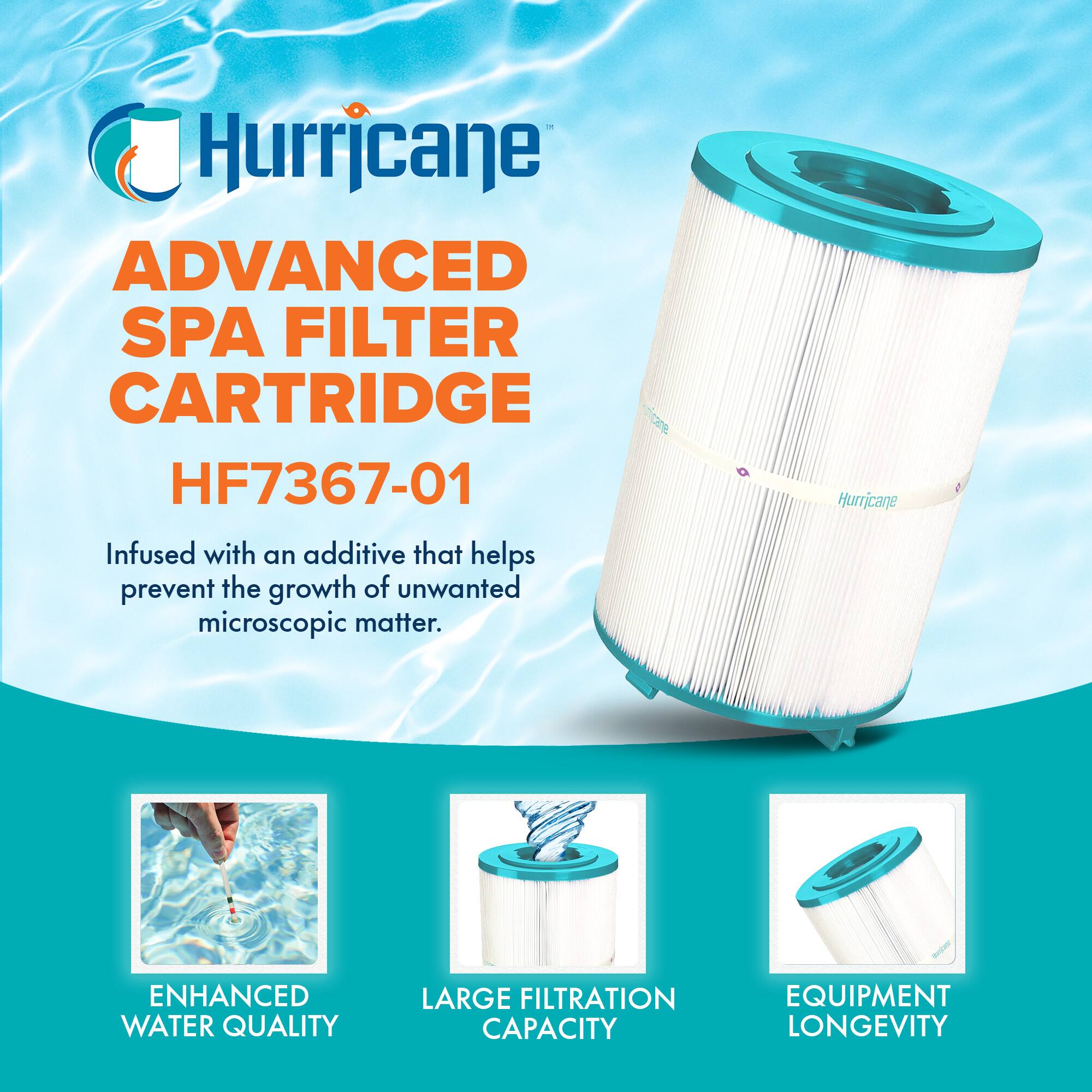 Hurricane  
ADVANCED SPA FILTER CARTRIDGE  
HF7367-01  

Infused with an additive that helps prevent the growth of unwanted microscopic matter.  

ENHANCED WATER QUALITY  
LARGE FILTRATION CAPACITY  
EQUIPMENT LONGEVITY