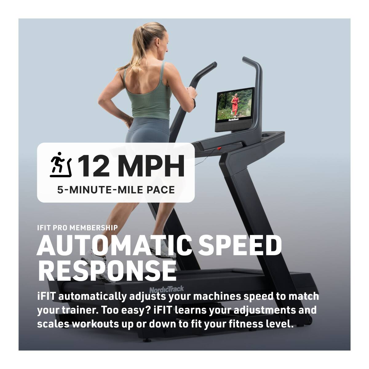 12 MPH  
5-MINUTE-MILE PACE  

iFIT PRO MEMBERSHIP  
AUTOMATIC SPEED RESPONSE  

iFIT automatically adjusts your machine's speed to match your trainer. Too easy? iFIT learns your adjustments and scales workouts up or down to fit your fitness level.
